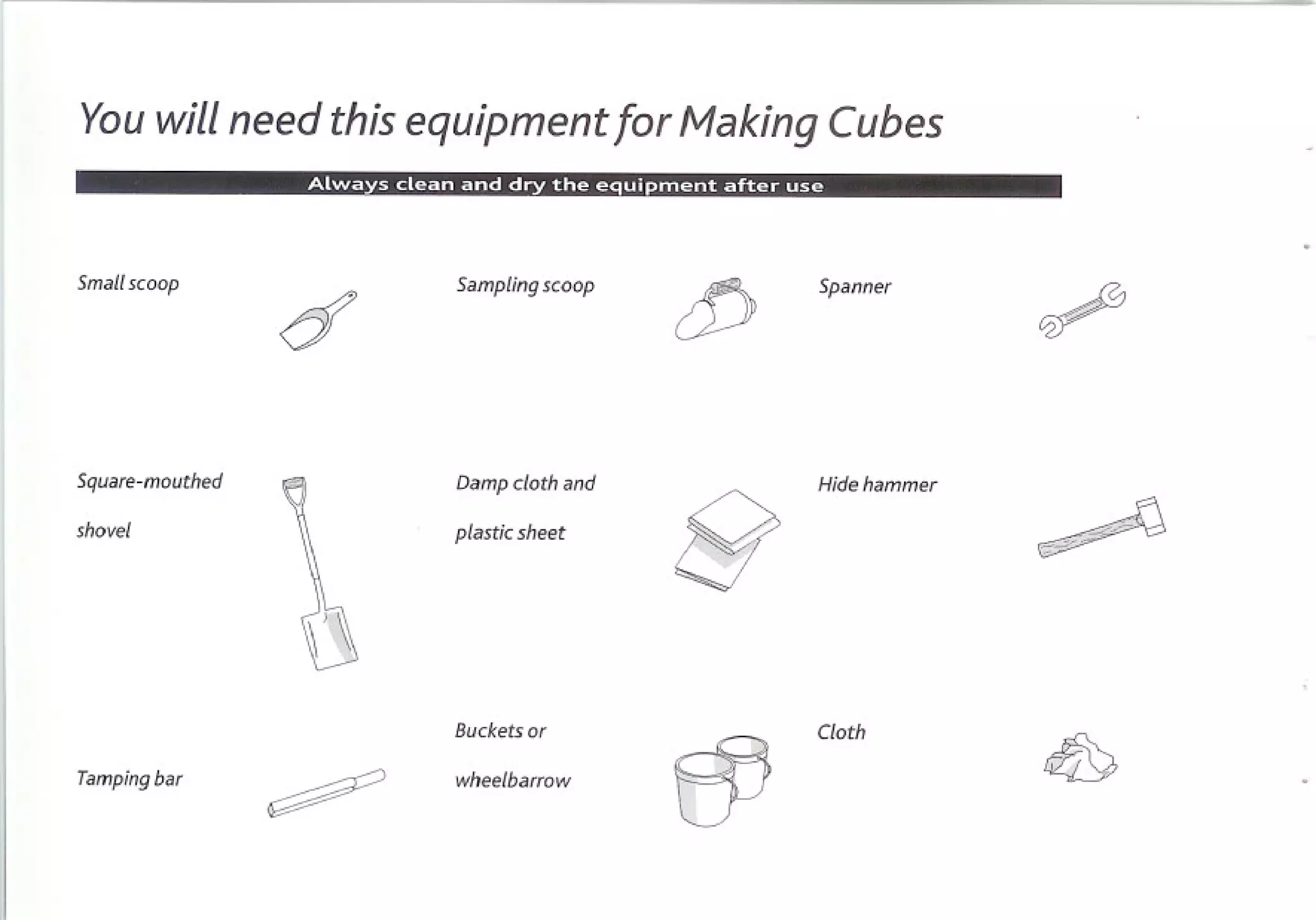 Youwill need this equipment for Making Cubes


Smallscoop         Sampling scoop       Spanner




Square-mouthed     Damp cloth and       Hide hammer

shovel             plastic sheet

                                    8
                   Buckets or           Cloth

Tamping bar        wheelbarrow
 