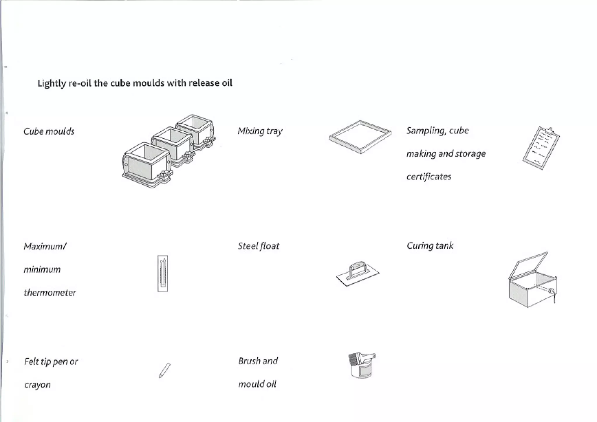 Lightly re-oil the cube moulds with release oil



Cube moulds                                          Mixing tray   Sampling,      cube

                                                                   making and storage

                                                                   certificates




Maximuml                                             Steel float   Curing tank

minimum

thermometer                                                                              ;   .   -',




Felt tip pen or                                      Brush
                                                         and
                                I                    mouldoil
crayon
 