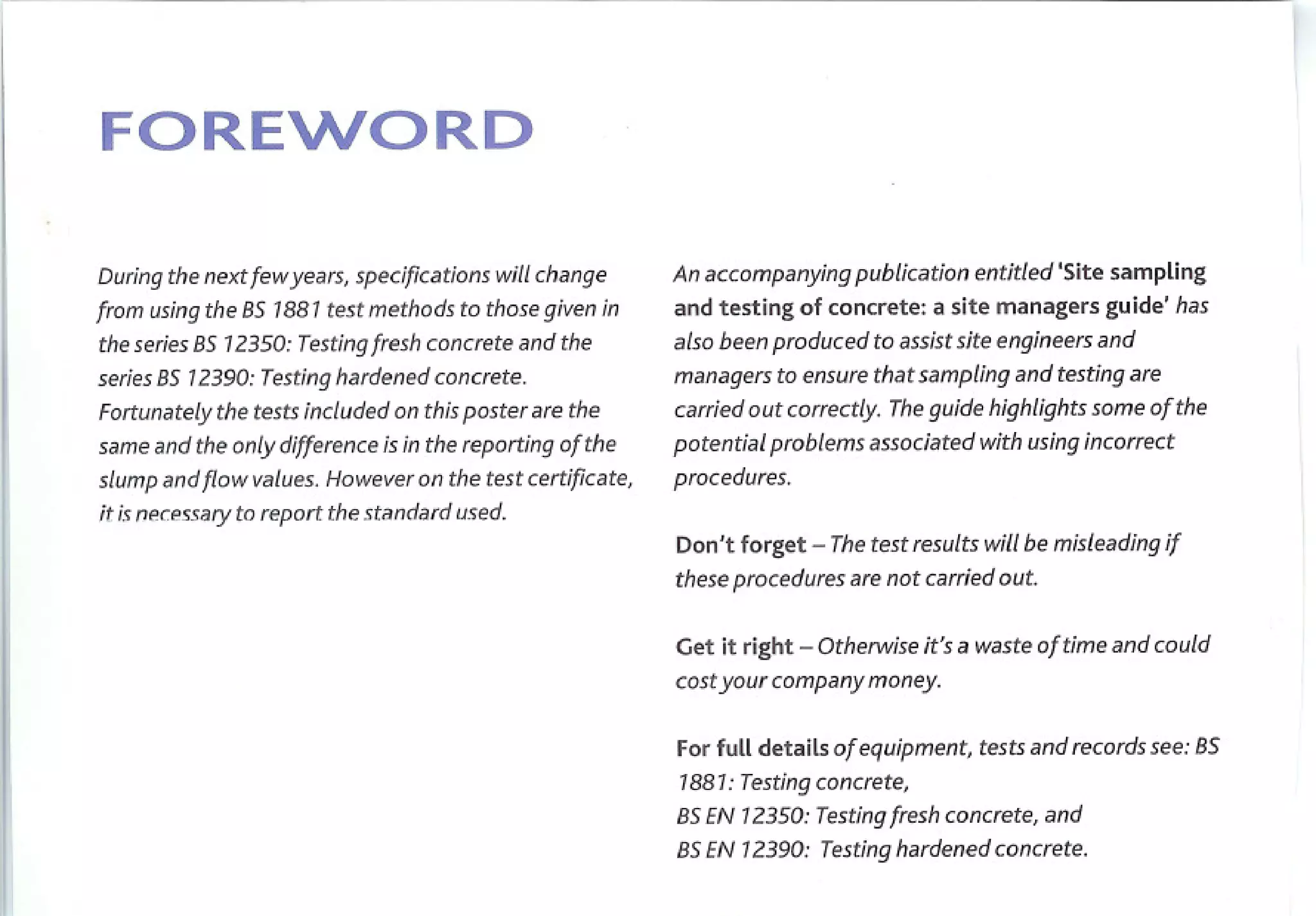FORENORD

During the next few years, specifications   will change   An accompanying      publication   entitled 'Site sampling
from using the as 1881 test methods to those given in     and testing of concrete: a site managers guide' has
the series as 12350: Testing fresh concrete and the       also been produced to assist site engineers and
series as 12390: Testing hardened concrete.               managers to ensure that sampling and testing are
Fortunately the tests included on this poster are the     carried out correctly. The guide highlights some of the
same and the only difference is in the reporting of the   potential problems associated with using incorrect
slump and flow values. However on the test certificate,   procedures.
it is necessary to report the standard used.
                                                          Don't   forget   - The test results will be misleading if
                                                          these procedures are not carried out.


                                                          Get it right - Otherwise it's a waste of time and could
                                                          cost your company money.


                                                          For fulldetailsof equipment,testsandrecords
                                                                                                    see:as
                                                          1881: Testing concrete,
                                                          aSEN12350:Tesdngfreshconcret~and
                                                          as EN 12390: Testing hardened concrete.
 