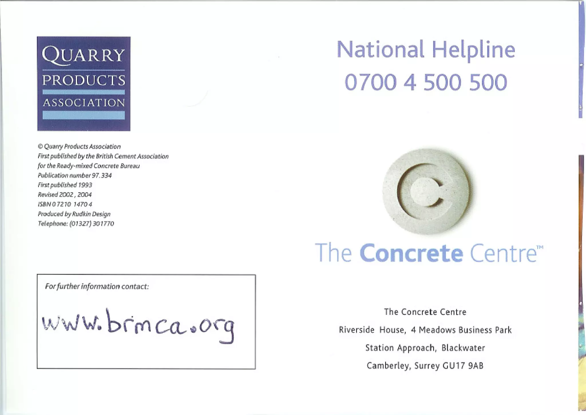 -
 -
 Ql1ARRY
 PRODUCTS
  ASSOCJ             AT ION



o Quarry Products Association
First published by the British Cement Association
for the Ready-mixed Concrete     Bureau
                                                     National Helpline
                                                      07004 500 500


Publication number 97. 334




                                                                  (~
First published 1993
Revised 2002.    2004
fS8N07210       14704

Produced by Rudkin Design
Telephone: (01327)      301770
                                                                                 )
                                                    The Concrete Centre™
  For further information contact:


                                                               The Concrete Centre
                                                     Riverside House, 4 Meadows Business Park
                                                           Station Approach, Blackwater
                                                           Camberley, Surrey GU17 9AB



                                                                                                I.
 