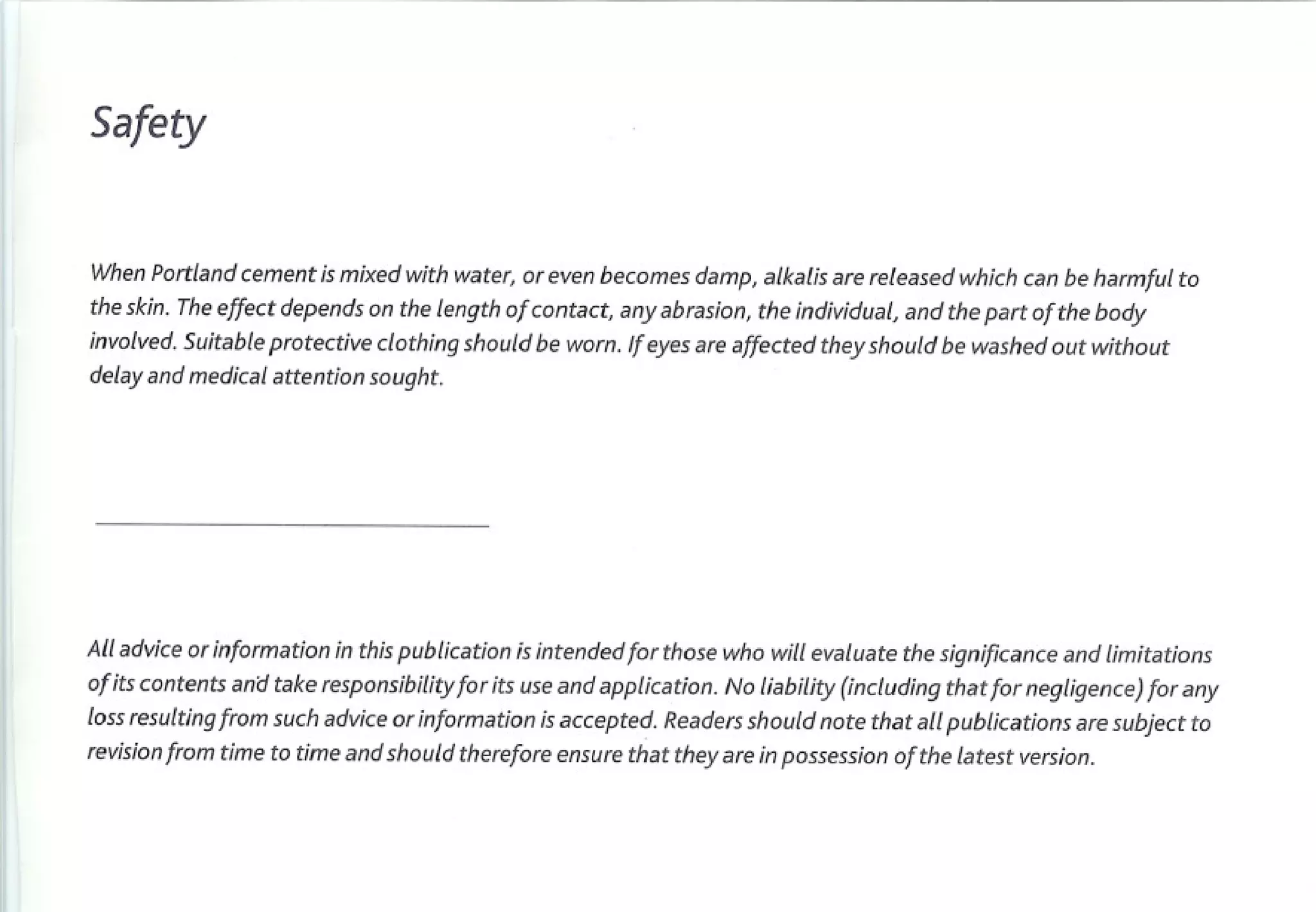 Safety


When Portland cement is mixed with water, or even becomes damp, alkalis are released which can be harmful to
the skin. The effect depends on the length of contact, any abrasion, the individual, and the part of the body
involved. Suitable protective clothing should be worn. If eyes are affected they should be washed out without
delay and medical attention sought.




All advice or information in this publication is intended for those who will evaluate the significance and limitations
of its contents anCltake responsibility for its use and application. No liability (including that for negligence) for any
loss resulting from such advice or information is accepted. Readers should note that all publications     are subject to
revision from time to time and should therefore ensure that they are in possession of the latest version.
 