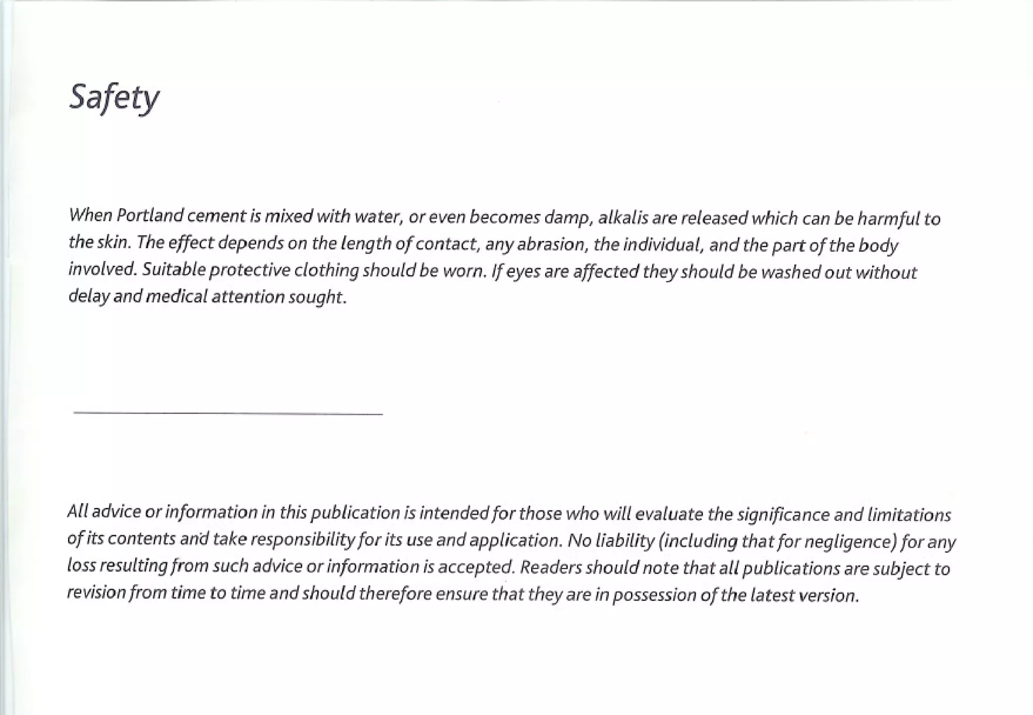 Safety


When Portland cement is mixed with water, or even becomes damp, alkalis are released which can be harmful to
the skin. The effect depends on the length of contact, any abrasion, the individual, and the part of the body
involved. Suitable protective clothing should be worn. If eyes are affected they should be washed out without
delay and medical attention sought.




All advice or information in this publication is intended for those who will evaluate the significance and limitations
of its contents an'd take responsibility for its use and application. No liability (including thatfor negligence) for any
loss resulting from such advice or information is accepted. Readers should note that all publications     are subject to
revision from time to time and should therefore ensure that they are in possession of the latest version.
 
