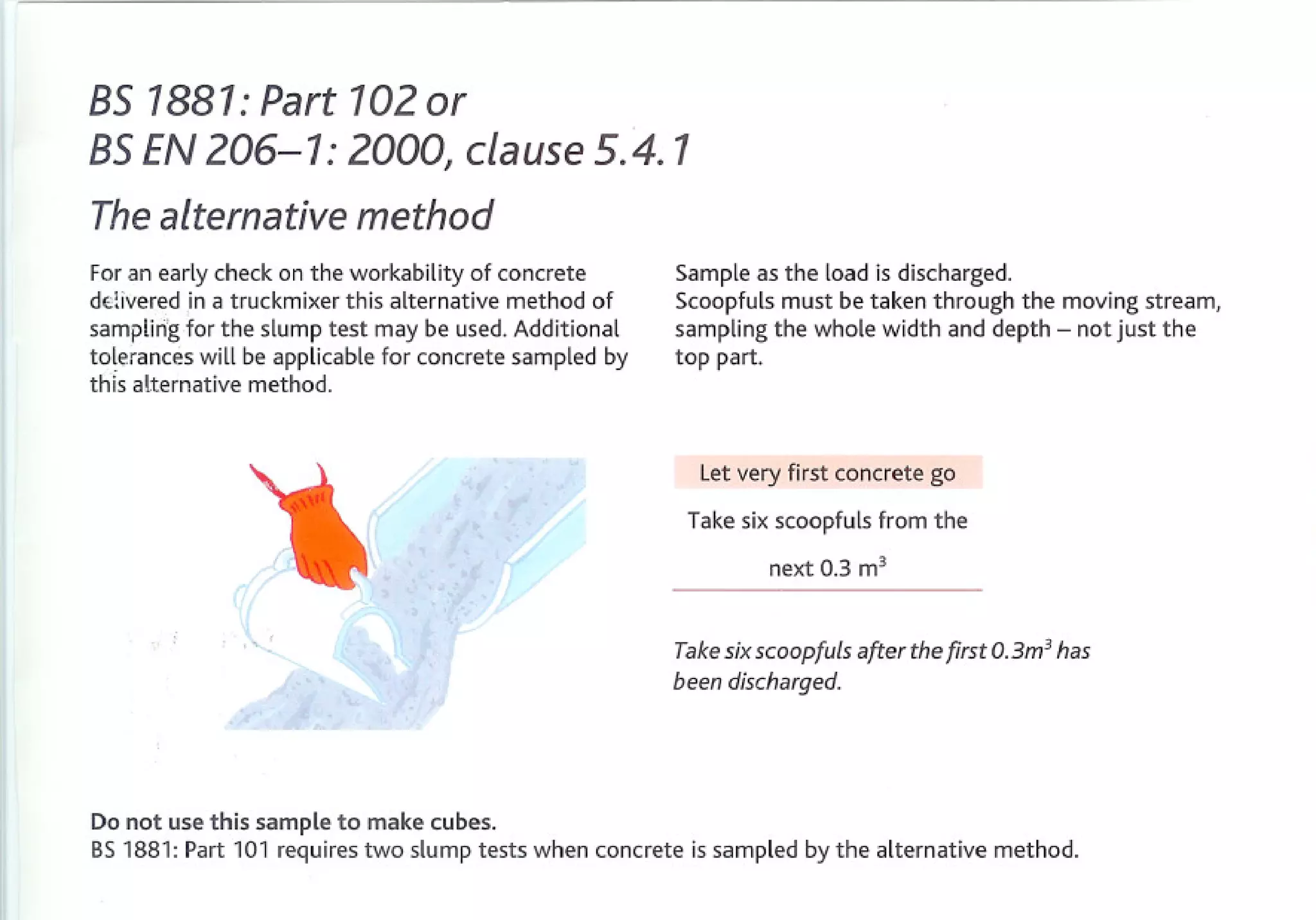 BS1881:Part 102or
BSEN206-1: 2000, clause5.4. 1
Thealternativemethod
For an early check on the workability of concrete          Sample as the load is discharged.
d€livered in a truckmixer this alternative method of       Scoopfuls must be taken through the moving stream,
sampling for the slump test may be used. Additional        sampling the whole width and depth - not just the
tolerances will be applicable for concrete sampled by      top part.
this alternative method.



                                                             Let very first concrete   go

                                                            Take six scoopfuls from the
                                                                     next 0.3 m3


               '''''-
                                                           Take six scoopfuls after the first 0.3m3 has
                                                           been discharged.




Do not use this sample to make cubes.
BS 1881: Part 101 requires two slump tests when concrete     is sampled by the alternative   method.
 