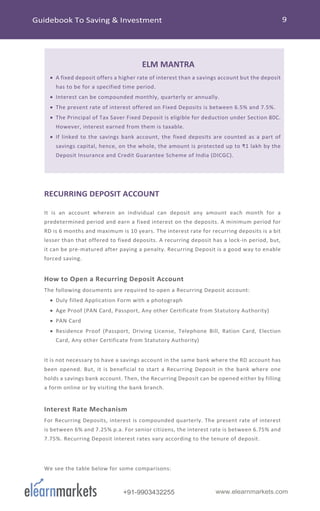 +91-9903432255 www.elearnmarkets.com
ELM MANTRA
• A fixed deposit offers a higher rate of interest than a savings account but the deposit
has to be for a specified time period.
• Interest can be compounded monthly, quarterly or annually.
• The present rate of interest offered on Fixed Deposits is between 6.5% and 7.5%.
• The Principal of Tax Saver Fixed Deposit is eligible for deduction under Section 80C.
However, interest earned from them is taxable.
• If linked to the savings bank account, the fixed deposits are counted as a part of
savings capital, hence, on the whole, the amount is protected up to ₹1 lakh by the
Deposit Insurance and Credit Guarantee Scheme of India (DICGC).
RECURRING DEPOSIT ACCOUNT
It is an account wherein an individual can deposit any amount each month for a
predetermined period and earn a fixed interest on the deposits. A minimum period for
RD is 6 months and maximum is 10 years. The interest rate for recurring deposits is a bit
lesser than that offered to fixed deposits. A recurring deposit has a lock-in period, but,
it can be pre-matured after paying a penalty. Recurring Deposit is a good way to enable
forced saving.
How to Open a Recurring Deposit Account
The following documents are required to open a Recurring Deposit account:
• Duly filled Application Form with a photograph
• Age Proof (PAN Card, Passport, Any other Certificate from Statutory Authority)
• PAN Card
• Residence Proof (Passport, Driving License, Telephone Bill, Ration Card, Election
Card, Any other Certificate from Statutory Authority)
It is not necessary to have a savings account in the same bank where the RD account has
been opened. But, it is beneficial to start a Recurring Deposit in the bank where one
holds a savings bank account. Then, the Recurring Deposit can be opened either by filling
a form online or by visiting the bank branch.
Interest Rate Mechanism
For Recurring Deposits, interest is compounded quarterly. The present rate of interest
is between 6% and 7.25% p.a. For senior citizens, the interest rate is between 6.75% and
7.75%. Recurring Deposit interest rates vary according to the tenure of deposit.
We see the table below for some comparisons:
 