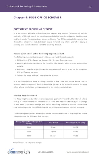 www.elearnmarkets.com+91-9903432255
Chapter 2: POST OFFICE SCHEMES
POST OFFICE RECURRING DEPOSIT
It is an account wherein an individual can deposit any amount (minimum of ₹10) in
multiples of ₹5 each month for a minimum period of 60 months and earn a fixed interest
on the deposits. The account can be opened in any Post Office across India. A recurring
deposit has a lock-in period, but it can be pre-matured only after 1 year after paying a
penalty. One can also borrow from the recurring deposit.
How to Open a Post Office Recurring Deposit Account
The following documents are required to open a Fixed Deposit account:
• Fill the Post Office Recurring Deposit (RD) Account Opening Form.
• Furnish all details provided in the form like PAN details, address proof, nomination
details.
• One must carry the original PAN Card, Address Proof, and ID proof for the in-person
KYC verification purpose.
• Submit the same and start operating the account.
It is not necessary to have a savings account in the same post office where the RD
account has been opened. But it is beneficial to start a Recurring Deposit in the post
office where one holds a savings account to get the interest credited.
Interest Rate Mechanism
For Recurring Deposits, interest is compounded quarterly. Presently, the interest rate is
7.3% p.a. The interest rate is linked to G-Sec rates. The interest rate is subject to change
as and when G-Sec rates change, but once a Recurring Deposit is booked, the interest
rate prevailing at the time of booking the Recurring Deposit would hold till maturity.
The following table shows what would be the amount receivable at maturity if we invest
₹5000 monthly for different time periods:
Principal (In ₹) (Amount deposited
monthly)
Time Period Amount at maturity (In ₹)
5000 5 year 332952
5000 7 years 549387
5000 10 years 885213
*Interest rates are subject to changes.
 