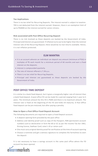 www.elearnmarkets.com+91-9903432255
Tax Implications
There is no tax relief for Recurring Deposits. The interest earned is subject to taxation.
TDS is not deducted from the interest earned. However, there is an exemption limit of
up to ₹50000 on the interest earned for senior citizens.
Risk associated with Post Office Recurring Deposit
There is no risk involved as these deposits are backed by the Government of India.
Principal and Interest are guaranteed. If inflation turns out to be higher than the nominal
interest rate of the Recurring Deposit, there would be no real returns available. Hence,
it is not inflation protected.
ELM MANTRA
• It is an account wherein an individual can deposit any amount (minimum of ₹10) in
multiples of ₹5 each month for a minimum period of 60 months and earn a fixed
interest on the deposits.
• Interest is compounded quarterly.
• The rate of interest offered is 7.3% p.a.
• There is no tax relief for Recurring Deposits.
• Principal and Interest are guaranteed as these deposits are backed by the
Government of India.
POST OFFICE TIME DEPOSIT
It is similar to a bank fixed deposit, but it gives a marginally higher rate of interest than
a bank fixed deposit. A post office FD can be made for a period ranging from 1 year to 5
years. The minimum amount for this FD is ₹200 and there is no maximum amount. The
interest rate is fixed at the beginning of the FD and holds till maturity. A Post Office
fixed deposit can be pre-matured, but after paying a penalty.
How to Open a Post Office Fixed Deposit Account
The following documents are required to open a Fixed Deposit account:
• A deposit opening form provided by the post office
• Address and identity proof such as copy of the Passport, PAN (permanent account
number) card or declaration in form No 60 or 61 as per the Income Tax Act 1961,
Driving license, Aadhaar Card, voter's ID or ration card
• One must carry original identity proof for verification at the time of account opening
• Choose a nominee and get a witness signature to complete the formalities to start
the deposit
It is not necessary to have a savings account in the same post office where the FD
account has been opened.
 