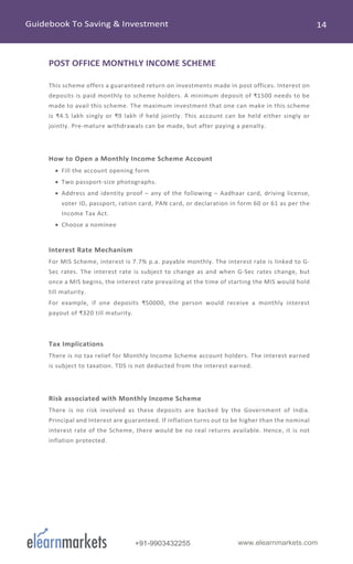 www.elearnmarkets.com+91-9903432255
POST OFFICE MONTHLY INCOME SCHEME
This scheme offers a guaranteed return on investments made in post offices. Interest on
deposits is paid monthly to scheme holders. A minimum deposit of ₹1500 needs to be
made to avail this scheme. The maximum investment that one can make in this scheme
is ₹4.5 lakh singly or ₹9 lakh if held jointly. This account can be held either singly or
jointly. Pre-mature withdrawals can be made, but after paying a penalty.
How to Open a Monthly Income Scheme Account
• Fill the account opening form
• Two passport-size photographs.
• Address and identity proof – any of the following – Aadhaar card, driving license,
voter ID, passport, ration card, PAN card, or declaration in form 60 or 61 as per the
Income Tax Act.
• Choose a nominee
Interest Rate Mechanism
For MIS Scheme, interest is 7.7% p.a. payable monthly. The interest rate is linked to G-
Sec rates. The interest rate is subject to change as and when G-Sec rates change, but
once a MIS begins, the interest rate prevailing at the time of starting the MIS would hold
till maturity.
For example, if one deposits ₹50000, the person would receive a monthly interest
payout of ₹320 till maturity.
Tax Implications
There is no tax relief for Monthly Income Scheme account holders. The interest earned
is subject to taxation. TDS is not deducted from the interest earned.
Risk associated with Monthly Income Scheme
There is no risk involved as these deposits are backed by the Government of India.
Principal and Interest are guaranteed. If inflation turns out to be higher than the nominal
interest rate of the Scheme, there would be no real returns available. Hence, it is not
inflation protected.
 
