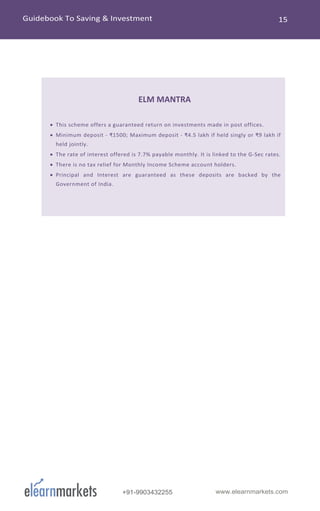 www.elearnmarkets.com+91-9903432255
ELM MANTRA
• This scheme offers a guaranteed return on investments made in post offices.
• Minimum deposit - ₹1500; Maximum deposit - ₹4.5 lakh if held singly or ₹9 lakh if
held jointly.
• The rate of interest offered is 7.7% payable monthly. It is linked to the G-Sec rates.
• There is no tax relief for Monthly Income Scheme account holders.
• Principal and Interest are guaranteed as these deposits are backed by the
Government of India.
 