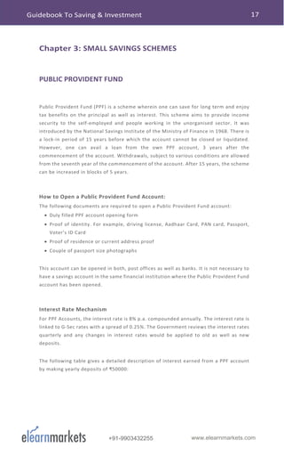 www.elearnmarkets.com+91-9903432255
Chapter 3: SMALL SAVINGS SCHEMES
PUBLIC PROVIDENT FUND
Public Provident Fund (PPF) is a scheme wherein one can save for long term and enjoy
tax benefits on the principal as well as interest. This scheme aims to provide income
security to the self-employed and people working in the unorganised sector. It was
introduced by the National Savings Institute of the Ministry of Finance in 1968. There is
a lock-in period of 15 years before which the account cannot be closed or liquidated.
However, one can avail a loan from the own PPF account, 3 years after the
commencement of the account. Withdrawals, subject to various conditions are allowed
from the seventh year of the commencement of the account. After 15 years, the scheme
can be increased in blocks of 5 years.
How to Open a Public Provident Fund Account:
The following documents are required to open a Public Provident Fund account:
• Duly filled PPF account opening form
• Proof of identity. For example, driving license, Aadhaar Card, PAN card, Passport,
Voter’s ID Card
• Proof of residence or current address proof
• Couple of passport size photographs
This account can be opened in both, post offices as well as banks. It is not necessary to
have a savings account in the same financial institution where the Public Provident Fund
account has been opened.
Interest Rate Mechanism
For PPF Accounts, the interest rate is 8% p.a. compounded annually. The interest rate is
linked to G-Sec rates with a spread of 0.25%. The Government reviews the interest rates
quarterly and any changes in interest rates would be applied to old as well as new
deposits.
The following table gives a detailed description of interest earned from a PPF account
by making yearly deposits of ₹50000:
Guidebook To Saving & Investment 17
 