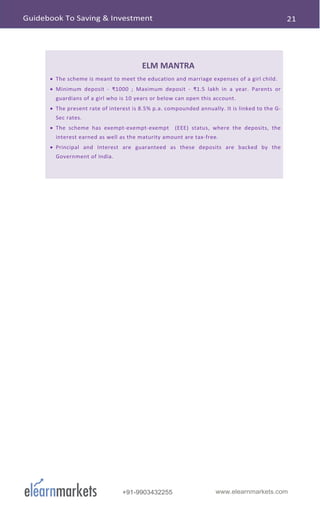 www.elearnmarkets.com+91-9903432255
ELM MANTRA
• The scheme is meant to meet the education and marriage expenses of a girl child.
• Minimum deposit - ₹1000 ; Maximum deposit - ₹1.5 lakh in a year. Parents or
guardians of a girl who is 10 years or below can open this account.
• The present rate of interest is 8.5% p.a. compounded annually. It is linked to the G-
Sec rates.
• The scheme has exempt-exempt-exempt (EEE) status, where the deposits, the
interest earned as well as the maturity amount are tax-free.
• Principal and Interest are guaranteed as these deposits are backed by the
Government of India.
 
