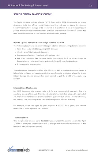 www.elearnmarkets.com+91-9903432255
SENIOR CITIZEN SAVINGS SCHEME
The Senior Citizens Savings Scheme (SCSS), launched in 2004, is primarily for senior
citizens of India that offers regular income and is a risk-free tax saving investment.
Senior Citizens above the age of 60 can invest in this scheme. It has a five year lock-in
period. Minimum investment should be of ₹1000 and maximum investment can be ₹15
lakh. Premature closure of this account would attract a penalty.
How to Open a Senior Citizen Savings Scheme Account
The following documents are required to open a Senior Citizens Savings Scheme account:
• Form A has to be filled for opening SCSS Account.
• Identity proof like PAN card, Passport.
• Address proof such as Telephone bill, Aadhaar card.
• Age Proof Document like Passport, Senior Citizen Card, Birth certificate issued by
Corporation or registrar of births and death, Voter ID card, PAN card etc.
• 2 Passport size photographs.
This account can be opened in both, post offices, as well as select nationalised banks. It
is beneficial to have a savings account in the same financial institution where the Senior
Citizen Savings Scheme account has been opened to get the credit of interest every
quarter.
Interest Rate Mechanism
For SCSS Accounts, the interest rate is 8.7% p.a compounded quarterly. There is
quarterly payout of interest. The interest rate is linked to G-Sec rates with a spread of
1%. The Government reviews the interest rates quarterly but, once a Scheme is booked,
the interest rate prevailing at the time of booking would hold till maturity.
For example, if Mr. Jay, aged 61 years deposits ₹ 100000 for 5 years, the amount
receivable at maturity would be ₹ 153777.
Tax Implication
Only the principal amount up to ₹150000 invested under this scheme (on or after April
1, 2007) is exempted under Section 80C. Although maximum amount investible is ₹15
lakh (₹30 lakh jointly with spouse).
 