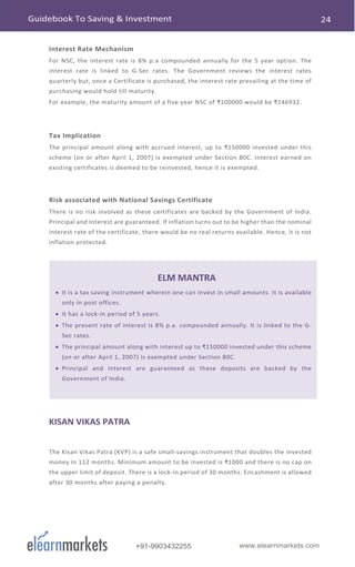 www.elearnmarkets.com+91-9903432255
Interest Rate Mechanism
For NSC, the interest rate is 8% p.a compounded annually for the 5 year option. The
interest rate is linked to G-Sec rates. The Government reviews the interest rates
quarterly but, once a Certificate is purchased, the interest rate prevailing at the time of
purchasing would hold till maturity.
For example, the maturity amount of a five year NSC of ₹100000 would be ₹146932.
Tax Implication
The principal amount along with accrued interest, up to ₹150000 invested under this
scheme (on or after April 1, 2007) is exempted under Section 80C. Interest earned on
existing certificates is deemed to be reinvested, hence it is exempted.
Risk associated with National Savings Certificate
There is no risk involved as these certificates are backed by the Government of India.
Principal and Interest are guaranteed. If inflation turns out to be higher than the nominal
interest rate of the certificate, there would be no real returns available. Hence, it is not
inflation protected.
ELM MANTRA
• It is a tax saving instrument wherein one can invest in small amounts. It is available
only in post offices.
• It has a lock-in period of 5 years.
• The present rate of interest is 8% p.a. compounded annually. It is linked to the G-
Sec rates.
• The principal amount along with interest up to ₹150000 invested under this scheme
(on or after April 1, 2007) is exempted under Section 80C.
• Principal and Interest are guaranteed as these deposits are backed by the
Government of India.
KISAN VIKAS PATRA
The Kisan Vikas Patra (KVP) is a safe small-savings instrument that doubles the invested
money in 112 months. Minimum amount to be invested is ₹1000 and there is no cap on
the upper limit of deposit. There is a lock-in period of 30 months. Encashment is allowed
after 30 months after paying a penalty.
 