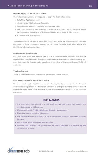 www.elearnmarkets.com+91-9903432255
How to Apply for Kisan Vikas Patra
The following documents are required to apply for Kisan Vikas Patra:
• Duly filled Application form.
• Identity proof like PAN card, Passport.
• Address proof such as Telephone bill, Aadhaar card.
• Age Proof Document like a Passport, Senior Citizen Card, a Birth certificate issued
by Corporation or registrar of births and death, Voter ID card, PAN card etc.
• 2 Passport size photographs.
This certificate can be bought from post offices and some nationalised banks. It is not
necessary to have a savings account in the same Financial Institution where the
Certificate is being bought from.
Interest Rate Mechanism
For Kisan Vikas Patra, the interest rate is 7.7% p.a compounded annually. The interest
rate is linked to G-Sec rates. The Government reviews the interest rates quarterly but,
once invested, the interest rate prevailing at the time of investment would hold till
maturity.
Tax Implication
There is no tax exemption on the principal amount or the interest.
Risk associated with Kisan Vikas Patra
There is no risk involved as this scheme is backed by the Government of India. Principal
and Interest are guaranteed. If inflation turns out to be higher than the nominal interest
rate of the investment, there would be no real returns available. Hence, it is not inflation
protected.
ELM MANTRA
• The Kisan Vikas Patra (KVP) is a safe small-savings instrument that doubles the
invested money in 112 months.
• Minimum deposit - ₹1000 ; Maximum deposit – any amount.
• There is a lock-in period of 30 months.
• The present rate of interest is 7.7% p.a. compounded annually. It is linked to the G-
Sec rates.
• This scheme is not exempted from taxation.
• Principal and Interest are guaranteed as these deposits are backed by the
Government of India.
 