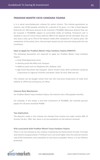 www.elearnmarkets.com+91-9903432255
PRADHAN MANTRI VAYA VANDANA YOJANA
It is a social security/pension scheme for senior citizens. The scheme guarantees an
interest rate of 8% payable monthly for a period of 10 years. It is like a fixed deposit
held with LIC. Minimum amount to be invested is ₹150000. Maximum amount that can
be invested is ₹1500000 subject to prescribed mode of holding. Premature exit is
allowed in case of critical illness wherein 98% of the deposit will be refunded. One can
also avail a loan up to 75% of the deposit made after completion of 3 policy years. On
completion of the policy term, the principal would also be returned along with the last
instalment.
How to Apply for Pradhan Mantri Vaya Vandana Yojana (PMVVY)
The following documents are required to apply for Pradhan Mantri Vaya Vandana
Yojana:
• Duly filled Application form.
• Identity proof like PAN card, Passport.
• Address proof such as Telephone bill, Aadhaar card.
• Age Proof Document like Passport, Senior Citizen Card, Birth certificate issued by
Corporation or registrar of births and death, Voter ID card, PAN card etc.
This scheme can be bought online from the Life Insurance Corporation of India (LIC)
website or offline by visiting any LIC office.
Interest Rate Mechanism
For Pradhan Mantri Vaya Vandana Yojana, the interest rate is 8% payable monthly.
For example, if one makes a one-time investment of ₹150000, the monthly pension
payout for 10 years would be ₹1000.
Tax Implication
The deposits made in this scheme are exempt from income tax under section 80C of
Income Tax Act, 1961. But, there is no tax exemption on the interest received.
Risk associated with Pradhan Mantri Vaya Vandana Yojana
There is no risk involved as this scheme is backed by the Government of India. Principal
and Interest are guaranteed. If inflation turns out to be higher than the nominal interest
rate of the investment, there would be no real returns available. Hence, it is not inflation
protected.
 