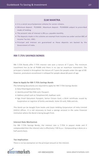 www.elearnmarkets.com+91-9903432255
ELM MANTRA
• It is a social security/pension scheme for senior citizens.
• Minimum deposit - ₹150000 ; Maximum deposit - ₹1500000 subject to prescribed
mode of holding.
• The present rate of interest is 8% p.a. payable monthly.
• The deposits made in this scheme are exempt from income tax under section 80C of
Income Tax Act, 1961.
• Principal and Interest are guaranteed as these deposits are backed by the
Government of India.
RBI 7.75% SAVINGS BONDS
RBI 7.75% Bonds offer 7.75% interest rate over a tenure of 7 years. The minimum
investment has to be of ₹1000 and there is no cap on maximum investment. The
principal is locked in throughout the tenure of 7 years for people under the age of 60.
However, premature encashment is allowed for people above 60 years of age.
How to Apply for RBI 7.75% Savings Bonds
The following documents are required to apply for RBI 7.75% Savings Bonds:
• Duly filled Application form.
• Identity proof like PAN card, Passport.
• Address proof such as Telephone bill, Aadhaar card.
• Age Proof Document Passport, Senior Citizen Card, a Birth certificate issued by
Corporation or registrar of births and death, Voter ID card, PAN card etc.
This bond can be bought from banks and Stock Holding Corporation of India Limited
(SHCIL) offices. It is not necessary to have a savings account in the same Financial
Institution where the Bond is being bought from.
Interest Rate Mechanism
For RBI 7.75% Savings Bonds, the interest rate is 7.75% in payout mode and if
compounded then the interest rate is effectively 7.90 % p.a. Compounding is done on a
half-yearly basis.
Tax Implication
There is no tax exemption on the principal amount or the interest.
 