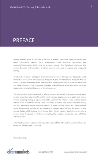 +91-9903432255 www.elearnmarkets.com
Money doesn’t grow if kept idle at lockers in homes. There are financial institutions
which channelize savings into investments. Each financial institution has
products/instruments which help in growing money. This handbook discusses the
various financial instruments or products one can make use of to grow and safeguard
money.
This handbook covers a range of financial instruments like Savings Bank Accounts, Fixed
Deposit Account, Post Office Savings Account, Public Provident Fund Account, Mutual
Funds, Equities and many more. The book has been divided into 6 parts and each part
has a few sub-parts. Each sub-part is followed by ELM Mantra, a box which quickly helps
recapitulate the salient features of the instrument.
The content has been presented in a lucid manner with each instrument having basic
details about the return it offers, the risk involved, taxation, how to apply and so on.
Before investing money, a layman should be aware of the interest rates and the rate of
return one’s investment would fetch. Recently, schemes like Public Provident Fund,
Sukanya Samriddhi Yojna, Monthly Interest Scheme of Post offices etc. have become
more demandable because of an increase in interest rates offered by them. In the
Annual Budget of 2018, Long Term Capital Gains Tax on equities was introduced, after a
decade since it was removed. Before investing, the investors should be aware of these
affairs as well.
After reading this handbook, one would be aware of the different financial instruments
that exist wherein one can invest.
Happy Reading!
PREFACE
Guidebook To Saving & Investment
 