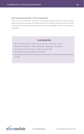 www.elearnmarkets.com+91-9903432255
Risk associated with RBI 7.75% Savings Bonds
There is no risk involved as this bond is backed by the Government of India. Principal
and Interest are guaranteed. If inflation turns out to be higher than the nominal interest
rate of the investment, there would be no real returns available. Hence, it is not inflation
protected.
ELM MANTRA
• RBI 7.75% Bonds offer 7.75% interest rate over a tenure of 7 years.
• Minimum investment - ₹1000 ; Maximum investment – any amount.
• The present rate of interest is 7.75% in payout mode.
• This scheme is not exempted from taxation.
• Principal and Interest are guaranteed as these bonds are backed by the Government
of India.
 
