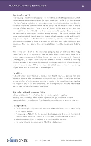 www.elearnmarkets.com+91-9903432255
How to select a policy
Before buying a health insurance policy, one should look at what the policy covers, what
it doesn't cover and how easily the claim would be settled. Almost all the policies have
a No Claim/waiting period on pre-existing diseases wherein diseases that have been in
existence before the commencement of the policy are not covered even if one is
unaware of their existence. There is also a Cool-off period wherein no claims are
honoured if they arise within 30 days of commencement of the policy. These exclusions
are mentioned in a document known as “Policy Wording”. One should also check the
policy wording to see if there is any cover for eye related expenses, dental and cosmetic
surgeries, war injuries etc. Smokers have to pay an extra premium towards their policies.
One should also check if there is a cover for Ayurvedic and Unani medicines and
treatment. There may also be limits on hospital room rent, ICU charges and doctor's
fees.
One should also check if the insurance company has an in-house Third-Party
Administrator or it is outsourced. TPA or Third Party Administrator (TPA) is a
company/agency/organisation holding license from Insurance Regulatory Development
Authority (IRDA) to process claims - corporate and retail policies in addition to providing
cashless facilities as an outsourcing entity of an insurance company. If the insurance
company has an in house TPA, claims would be settled faster and the vice versa may
happen if this work is outsourced to another agency.
Portability
Portability allows policy holders to transfer their health insurance policies from one
insurer to another. The advantage of Portability is that insurers can transfer policies
without the fear of losing accrued benefits or credits in the erstwhile policy. A policy
can be ported only at the time of renewal. The existing company must be informed at
least 45 days before switching to a new policy.
How to buy a Health Insurance Policy
Address and Identity Proof. Aadhaar Card is mandatory to buy a policy.
One may have to undergo medical tests depending on age and or sum assured.
Insurance Policies can be brought from health insurance brokers or from the internet.
Tax Implications
• The premiums paid towards health insurance are tax deductible under Section 80(D)
of the Income Tax Act.
• Premium up to ₹25,000 for the assessee (and spouse and dependent children). It
also includes a maximum payment of ₹5,000 for a preventive health check-up.
• Additional deduction up to ₹50,000 on premium paid for parents.
• For senior citizens, premiums up to ₹50,000 are deductible.
 