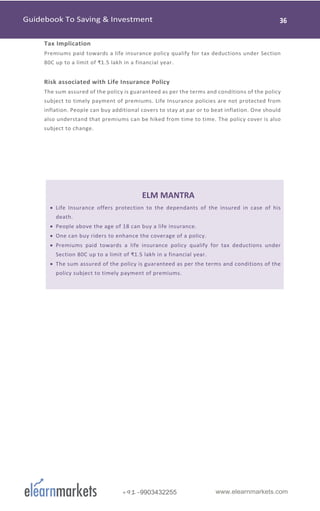 www.elearnmarkets.com+91-9903432255
Tax Implication
Premiums paid towards a life insurance policy qualify for tax deductions under Section
80C up to a limit of ₹1.5 lakh in a financial year.
Risk associated with Life Insurance Policy
The sum assured of the policy is guaranteed as per the terms and conditions of the policy
subject to timely payment of premiums. Life Insurance policies are not protected from
inflation. People can buy additional covers to stay at par or to beat inflation. One should
also understand that premiums can be hiked from time to time. The policy cover is also
subject to change.
ELM MANTRA
• Life Insurance offers protection to the dependants of the insured in case of his
death.
• People above the age of 18 can buy a life insurance.
• One can buy riders to enhance the coverage of a policy.
• Premiums paid towards a life insurance policy qualify for tax deductions under
Section 80C up to a limit of ₹1.5 lakh in a financial year.
• The sum assured of the policy is guaranteed as per the terms and conditions of the
policy subject to timely payment of premiums.
 