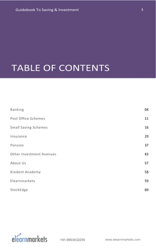 +91-9903432255 www.elearnmarkets.com
Banking 04
Post Office Schemes 11
Small Saving Schemes 16
Insurance 29
Pension 37
Other Investment Avenues 43
About Us 57
Kredent Academy 58
Elearnmarkets 59
StockEdge 60
Guidebook To Saving & Investment
 