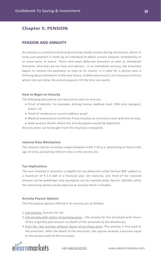 www.elearnmarkets.com+91-9903432255
Chapter 5: PENSION
PENSION AND ANNUITY
An annuity is a contract aimed at generating steady income during retirement, where in
lump sum payment is made by an individual to obtain certain amounts immediately or
at some point of future. There exist both Deferred Annuities as well as Immediate
Annuities. Annuities do not have exit options. In an Immediate annuity, the annuitant
begins to receive the payments as soon as he invests. It is ideal for a person who is
thinking about retirement in the near future. A deferred annuity is an insurance contract
where one can delay the annuity payouts till the time one wants.
How to Begin an Annuity
The following documents are required to start an annuity:
• Proof of identity. For example, driving license, Aadhaar Card, PAN card, passport,
Voter’s ID
• Proof of residence or current address proof
• Medical examination certificate if one includes an insurance cover with the annuity.
• Bank account details where the annuity payout would be deposited
Annuity plans can be bought from life insurance companies.
Interest Rate Mechanism
The interest rate for annuities ranges between 6.4%-7.5% p.a. depending on factors like
age of entry, prevailing interest rates in the country etc.
Tax Implications
The sum invested in annuities is eligible for tax deduction under Section 80C subject to
a maximum of ₹ 1.5 lakh in a financial year. On maturity, one third of the invested
amount can be withdrawn and exemption can be claimed under Section 10(10D), while
the remaining money can be paid out as annuity which is taxable.
Annuity Payout Options
The five payout options offered in an annuity are as follows:
1. Life annuity: Annuity for life
2. Life annuity with return of purchase price: Life annuity for the annuitant with return
of the originally paid amount on death of the annuitant to the beneficiary.
3. Joint life, last survivor without return of purchase price: The annuity is first paid to
the annuitant. After the death of the annuitant, the spouse receives a pension equal
to the annuity paid to the annuitant.
 
