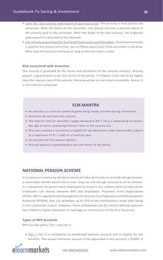 www.elearnmarkets.com+91-9903432255
4. Joint life, last survivor with return of purchase price: The annuity is first paid to the
annuitant. After the death of the annuitant, the spouse receives a pension equal to
the annuity paid to the annuitant. After the death of the last survivor, the originally
paid amount is returned to the nominee.
5. Life annuity guaranteed for five/ten/fifteen years and thereafter: Guaranteed annuity
is paid for the chosen term (five, ten or fifteen years) even if the annuitant is not alive.
After that the annuity continues as long as the annuitant is alive.
Risk associated with Annuities
The annuity is governed by the terms and conditions of the annuity contract. Annuity
payout is guaranteed as per the terms of the policy. If inflation turns out to be higher
than the interest rate of the annuity, there would be no real returns available. Hence, it
is not inflation protected.
ELM MANTRA
• An annuity is a contract aimed at generating steady income during retirement.
• Annuities do not have exit options.
• The interest rate for annuities ranges between 6.4%-7.5% p.a. depending on factors
like age of entry, prevailing interest rates in the country etc.
• The sum invested in annuities is eligible for tax deduction under Section 80C subject
to a maximum of ₹ 1.5 lakh in a financial year.
• An annuity has five payout options.
• Annuity payout is guaranteed as per the terms of the policy.
NATIONAL PENSION SCHEME
It is a pension scheme by the Government of India which aims to provide old age income,
a reasonable market based return over long run and old age security to all its citizens.
It is mandatory for government employees to invest in this scheme while private sector
employees can choose between NPS and Employees' Provident Fund Organisation
(EPFO). NPS is regulated and managed by the Pension Fund Regulatory and Development
Authority (PFRDA). One can withdraw up to 25% of the contributions made after being
in the scheme for 3 years. However, these withdrawals are for certain defined expenses
like children's higher education or marriage or construction of the first house etc.
Types of NPS Accounts
NPS has two parts: Tier I and Tier II.
• Tier I: This is a mandatory no-withdrawal pension account and is eligible for tax
benefits. The annual minimum amount to be deposited in this account is ₹1000. If
 