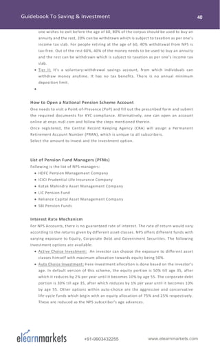 www.elearnmarkets.com+91-9903432255
one wishes to exit before the age of 60, 80% of the corpus should be used to buy an
annuity and the rest, 20% can be withdrawn which is subject to taxation as per one’s
income tax slab. For people retiring at the age of 60, 40% withdrawal from NPS is
tax-free. Out of the rest 60%, 40% of the money needs to be used to buy an annuity
and the rest can be withdrawn which is subject to taxation as per one’s income tax
slab.
• Tier II: It’s a voluntary-withdrawal savings account, from which individuals can
withdraw money anytime. It has no tax benefits. There is no annual minimum
deposition limit.
•
How to Open a National Pension Scheme Account
One needs to visit a Point-of-Presence (PoP) and fill out the prescribed form and submit
the required documents for KYC compliance. Alternatively, one can open an account
online at enps.nsdl.com and follow the steps mentioned therein.
Once registered, the Central Record Keeping Agency (CRA) will assign a Permanent
Retirement Account Number (PRAN), which is unique to all subscribers.
Select the amount to invest and the investment option.
List of Pension Fund Managers (PFMs)
Following is the list of NPS managers:
• HDFC Pension Management Company
• ICICI Prudential Life Insurance Company
• Kotak Mahindra Asset Management Company
• LIC Pension Fund
• Reliance Capital Asset Management Company
• SBI Pension Funds
Interest Rate Mechanism
For NPS Accounts, there is no guaranteed rate of interest. The rate of return would vary
according to the returns given by different asset classes. NPS offers different funds with
varying exposure to Equity, Corporate Debt and Government Securities. The following
Investment options are available:
• Active Choice Investment: An investor can choose the exposure to different asset
classes himself with maximum allocation towards equity being 50%.
• Auto Choice Investment: Here investment allocation is done based on the investor’s
age. In default version of this scheme, the equity portion is 50% till age 35, after
which it reduces by 2% per year until it becomes 10% by age 55. The corporate debt
portion is 30% till age 35, after which reduces by 1% per year until it becomes 10%
by age 55. Other options within auto-choice are the aggressive and conservative
life-cycle funds which begin with an equity allocation of 75% and 25% respectively.
These are reduced as the NPS subscriber’s age advances.
 