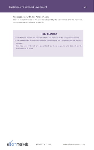 www.elearnmarkets.com+91-9903432255
Risk associated with Atal Pension Yojana
There is no risk involved as this scheme is backed by the Government of India. However,
the returns are not inflation protected.
ELM MANTRA
• Atal Pension Yojana is a pension scheme for workers in the unorganized sector.
• Tax is exempted on contributions and accumulation but chargeable on the maturity
amount.
• Principal and Interest are guaranteed as these deposits are backed by the
Government of India.
 