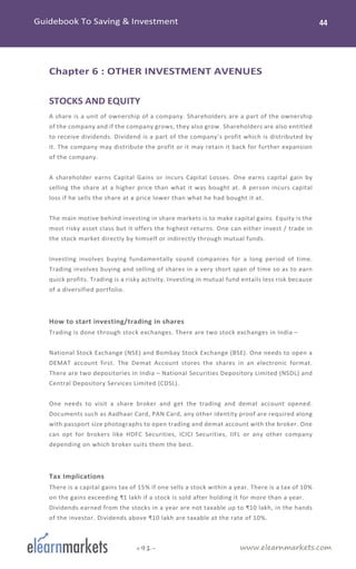 www.elearnmarkets.com+91-
Chapter 6 : OTHER INVESTMENT AVENUES
STOCKS AND EQUITY
A share is a unit of ownership of a company. Shareholders are a part of the ownership
of the company and if the company grows, they also grow. Shareholders are also entitled
to receive dividends. Dividend is a part of the company’s profit which is distributed by
it. The company may distribute the profit or it may retain it back for further expansion
of the company.
A shareholder earns Capital Gains or incurs Capital Losses. One earns capital gain by
selling the share at a higher price than what it was bought at. A person incurs capital
loss if he sells the share at a price lower than what he had bought it at.
The main motive behind investing in share markets is to make capital gains. Equity is the
most risky asset class but it offers the highest returns. One can either invest / trade in
the stock market directly by himself or indirectly through mutual funds.
Investing involves buying fundamentally sound companies for a long period of time.
Trading involves buying and selling of shares in a very short span of time so as to earn
quick profits. Trading is a risky activity. Investing in mutual fund entails less risk because
of a diversified portfolio.
How to start investing/trading in shares
Trading is done through stock exchanges. There are two stock exchanges in India –
National Stock Exchange (NSE) and Bombay Stock Exchange (BSE). One needs to open a
DEMAT account first. The Demat Account stores the shares in an electronic format.
There are two depositories in India – National Securities Depository Limited (NSDL) and
Central Depository Services Limited (CDSL).
One needs to visit a share broker and get the trading and demat account opened.
Documents such as Aadhaar Card, PAN Card, any other identity proof are required along
with passport size photographs to open trading and demat account with the broker. One
can opt for brokers like HDFC Securities, ICICI Securities, IIFL or any other company
depending on which broker suits them the best.
Tax Implications
There is a capital gains tax of 15% if one sells a stock within a year. There is a tax of 10%
on the gains exceeding ₹1 lakh if a stock is sold after holding it for more than a year.
Dividends earned from the stocks in a year are not taxable up to ₹10 lakh, in the hands
of the investor. Dividends above ₹10 lakh are taxable at the rate of 10%.
 