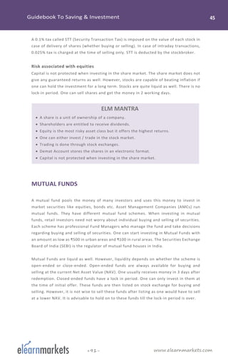 www.elearnmarkets.com+91-
A 0.1% tax called STT (Security Transaction Tax) is imposed on the value of each stock in
case of delivery of shares (whether buying or selling). In case of intraday transactions,
0.025% tax is charged at the time of selling only. STT is deducted by the stockbroker.
Risk associated with equities
Capital is not protected when investing in the share market. The share market does not
give any guaranteed returns as well. However, stocks are capable of beating inflation if
one can hold the investment for a long term. Stocks are quite liquid as well. There is no
lock-in period. One can sell shares and get the money in 2 working days.
ELM MANTRA
• A share is a unit of ownership of a company.
• Shareholders are entitled to receive dividends.
• Equity is the most risky asset class but it offers the highest returns.
• One can either invest / trade in the stock market.
• Trading is done through stock exchanges.
• Demat Account stores the shares in an electronic format.
• Capital is not protected when investing in the share market.
MUTUAL FUNDS
A mutual fund pools the money of many investors and uses this money to invest in
market securities like equities, bonds etc. Asset Management Companies (AMCs) run
mutual funds. They have different mutual fund schemes. When investing in mutual
funds, retail investors need not worry about individual buying and selling of securities.
Each scheme has professional Fund Managers who manage the fund and take decisions
regarding buying and selling of securities. One can start investing in Mutual Funds with
an amount as low as ₹500 in urban areas and ₹100 in rural areas. The Securities Exchange
Board of India (SEBI) is the regulator of mutual fund houses in India.
Mutual Funds are liquid as well. However, liquidity depends on whether the scheme is
open-ended or close-ended. Open-ended funds are always available for buying and
selling at the current Net Asset Value (NAV). One usually receives money in 3 days after
redemption. Closed-ended funds have a lock in period. One can only invest in them at
the time of initial offer. These funds are then listed on stock exchange for buying and
selling. However, it is not wise to sell these funds after listing as one would have to sell
at a lower NAV. It is advisable to hold on to these funds till the lock-in period is over.
 