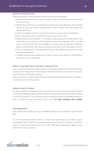 www.elearnmarkets.com+91-
Benefits of Mutual Fund
Mutual Funds offer several benefits. Some of them are listed below:
• Mutual Funds spread money across a large number of investments hence reducing
the risk of a loss.
• Mutual Fund schemes are managed by professionals. They take care of buying and
selling of securities. Hence investors don’t need to worry about the buying and
selling themselves.
• There are different varieties of mutual funds that suit the needs of individuals.
• Both, investing as well as redemption from mutual funds is easy.
• Mutual Funds are tax efficient. If individuals keep buying and selling stocks, they
would have to pay taxes on each profitable transaction. However, that is not the
case in mutual Funds. The fund manager can keep buying and selling to maximise
profits. The individual will only have to pay a tax at the time of redemption of units.
• There is transparency in the operation of funds. The holdings and activities of each
scheme are published.
• Through mutual funds, people get to invest in such assets which is not possible if
they want to do it individually.
What is Load and How to exit from a Mutual Fund
Load is a fees charged by an AMC which is a small percentage of the investment made.
Usually funds charge 1% exit load when an individual redeems all unit before one year.
Load varies across different schemes.
One can exit from mutual funds either by completing the formalities online or offline. It
is quite easy to exit mutual funds.
Mutual Funds Vs Shares
For most investors, investing in equity mutual funds is more viable as they get the gains
of stock investing with less hard work. However mutual funds carry a fee and are subject
to certain constraints. Thus, investors who are willing to devote a reasonable amount of
time to analysing and evaluating stocks may find stock investing more suitable.
Tax Implications
Only investment in ELSS funds up to ₹150000 qualify for tax exemption under Section
80C.
For equity oriented schemes, there is a long term capital gains tax of10% on gains
exceeding ₹1 lakh. Long term capital gains apply to units held for more than 12 months.
There is a short term capital gains tax of 15%. Short term capital gains apply to units
held for less than 12 months.
 
