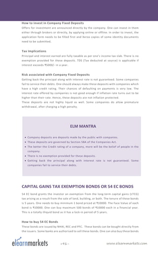 www.elearnmarkets.com+91-
How to invest in Company Fixed Deposits
Offers for investment are announced directly by the company. One can invest in them
either through brokers or directly, by applying online or offline. In order to invest, the
application form needs to be filled first and Xerox copies of some identity documents
need to be submitted.
Tax Implications
Principal and interest earned are fully taxable as per one’s income tax slab. There is no
exemption provided for these deposits. TDS (Tax deducted at source) is applicable if
interest exceeds ₹5000/- in a year.
Risk associated with Company Fixed Deposits
Getting back the principal along with interest rate is not guaranteed. Some companies
fail to service their debts. One should always make these deposits with companies which
have a high credit rating. Their chances of defaulting on payments is very low. The
interest rate offered by companies is not good enough if inflation rate turns out to be
higher than their rate. Hence, these deposits are not inflation protected.
These deposits are not highly liquid as well. Some companies do allow premature
withdrawal, after charging a high penalty.
ELM MANTRA
• Company deposits are deposits made by the public with companies.
• These deposits are governed by Section 58A of the Companies Act.
• The better the Credit rating of a company, more will be the belief of people in the
company.
• There is no exemption provided for these deposits.
• Getting back the principal along with interest rate is not guaranteed. Some
companies fail to service their debts.
CAPITAL GAINS TAX EXEMPTION BONDS OR 54 EC BONDS
54 EC bond grants the investor an exemption from the long-term capital gains (LTCG)
tax arising as a result from the sale of land, building, or both. The tenure of these bonds
is 5 years. One needs to buy minimum 1 bond priced at ₹10000. The Face Value of each
bond is ₹10000. One can buy maximum 500 bonds of ₹10000 each in a financial year.
This is a totally illiquid bond as it has a lock-in period of 5 years.
How to buy 54 EC Bonds
These bonds are issued by NHAI, REC and PFC. These bonds can be bought directly from
the issuers. Some banks are authorised to sell these bonds. One can also buy these bonds
 