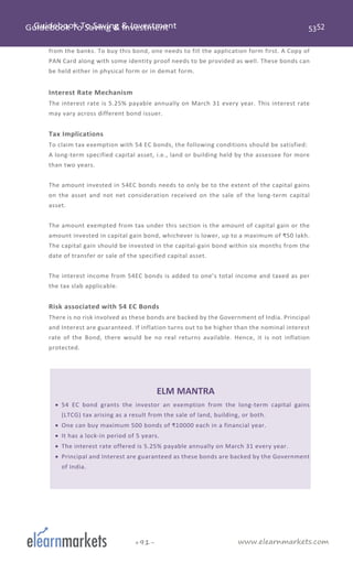 www.elearnmarkets.com+91-
from the banks. To buy this bond, one needs to fill the application form first. A Copy of
PAN Card along with some identity proof needs to be provided as well. These bonds can
be held either in physical form or in demat form.
Interest Rate Mechanism
The interest rate is 5.25% payable annually on March 31 every year. This interest rate
may vary across different bond issuer.
Tax Implications
To claim tax exemption with 54 EC bonds, the following conditions should be satisfied:
A long-term specified capital asset, i.e., land or building held by the assessee for more
than two years.
The amount invested in 54EC bonds needs to only be to the extent of the capital gains
on the asset and not net consideration received on the sale of the long-term capital
asset.
The amount exempted from tax under this section is the amount of capital gain or the
amount invested in capital gain bond, whichever is lower, up to a maximum of ₹50 lakh.
The capital gain should be invested in the capital-gain bond within six months from the
date of transfer or sale of the specified capital asset.
The interest income from 54EC bonds is added to one’s total income and taxed as per
the tax slab applicable.
Risk associated with 54 EC Bonds
There is no risk involved as these bonds are backed by the Government of India. Principal
and Interest are guaranteed. If inflation turns out to be higher than the nominal interest
rate of the Bond, there would be no real returns available. Hence, it is not inflation
protected.
ELM MANTRA
• 54 EC bond grants the investor an exemption from the long-term capital gains
(LTCG) tax arising as a result from the sale of land, building, or both.
• One can buy maximum 500 bonds of ₹10000 each in a financial year.
• It has a lock-in period of 5 years.
• The interest rate offered is 5.25% payable annually on March 31 every year.
• Principal and Interest are guaranteed as these bonds are backed by the Government
of India.
 