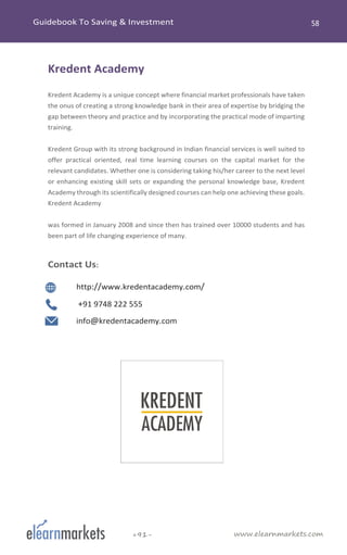 www.elearnmarkets.com+91-
Kredent Academy
Kredent Academy is a unique concept where financial market professionals have taken
the onus of creating a strong knowledge bank in their area of expertise by bridging the
gap between theory and practice and by incorporating the practical mode of imparting
training.
Kredent Group with its strong background in Indian financial services is well suited to
offer practical oriented, real time learning courses on the capital market for the
relevant candidates. Whether one is considering taking his/her career to the next level
or enhancing existing skill sets or expanding the personal knowledge base, Kredent
Academy through its scientifically designed courses can help one achieving these goals.
Kredent Academy
was formed in January 2008 and since then has trained over 10000 students and has
been part of life changing experience of many.
Contact Us:
http://www.kredentacademy.com/
+91 9748 222 555
info@kredentacademy.com
 