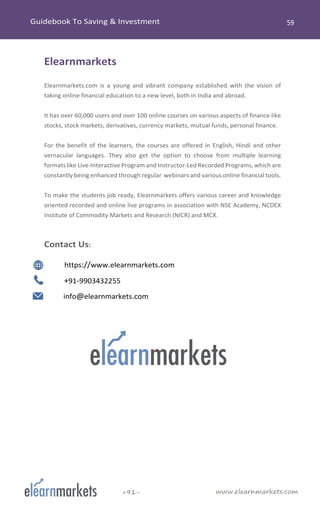www.elearnmarkets.com+91-
Elearnmarkets
Elearnmarkets.com is a young and vibrant company established with the vision of
taking online financial education to a new level, both in India and abroad.
It has over 60,000 users and over 100 online courses on various aspects of finance like
stocks, stock markets, derivatives, currency markets, mutual funds, personal finance.
For the benefit of the learners, the courses are offered in English, Hindi and other
vernacular languages. They also get the option to choose from multiple learning
formats like Live-Interactive Program and Instructor-Led Recorded Programs, which are
constantly being enhanced through regular webinars and various online financial tools.
To make the students job ready, Elearnmarkets offers various career and knowledge
oriented recorded and online live programs in association with NSE Academy, NCDEX
Institute of Commodity Markets and Research (NICR) and MCX.
Contact Us:
https://www.elearnmarkets.com
+91-9903432255
info@elearnmarkets.com
 