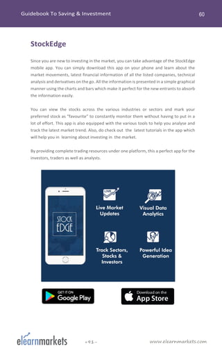 www.elearnmarkets.com+91-
StockEdge
Since you are new to investing in the market, you can take advantage of the StockEdge
mobile app. You can simply download this app on your phone and learn about the
market movements, latest financial information of all the listed companies, technical
analysis and derivatives on the go. All the information is presented in a simple graphical
manner using the charts and bars which make it perfect for the new entrants to absorb
the information easily.
You can view the stocks across the various industries or sectors and mark your
preferred stock as “favourite” to constantly monitor them without having to put in a
lot of effort. This app is also equipped with the various tools to help you analyse and
track the latest market trend. Also, do check out the latest tutorials in the app which
will help you in learning about investing in the market.
By providing complete trading resources under one platform, this a perfect app for the
investors, traders as well as analysts.
 