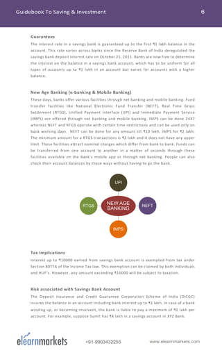 +91-9903432255 www.elearnmarkets.com
Guarantees
The interest rate in a savings bank is guaranteed up to the first ₹1 lakh balance in the
account. This rate varies across banks since the Reserve Bank of India deregulated the
savings bank deposit interest rate on October 25, 2011. Banks are now free to determine
the interest on the balance in a savings bank account, which has to be uniform for all
types of accounts up to ₹1 lakh in an account but varies for accounts with a higher
balance.
New Age Banking (e-banking & Mobile Banking)
These days, banks offer various facilities through net banking and mobile banking. Fund
transfer facilities like National Electronic Fund Transfer (NEFT), Real Time Gross
Settlement (RTGS), Unified Payment Interface (UPI) and Immediate Payment Service
(IMPS) are offered through net banking and mobile banking. IMPS can be done 24X7
whereas NEFT and RTGS operate with certain time restrictions and can be used only on
bank working days. NEFT can be done for any amount till ₹10 lakh, IMPS for ₹2 lakh.
The minimum amount for a RTGS transactions is ₹2 lakh and it does not have any upper
limit. These facilities attract nominal charges which differ from bank to bank. Funds can
be transferred from one account to another in a matter of seconds through these
facilities available on the Bank’s mobile app or through net banking. People can also
check their account balances by these ways without having to go the bank.
Tax Implications
Interest up to ₹10000 earned from savings bank account is exempted from tax under
Section 80TTA of the Income Tax law. This exemption can be claimed by both individuals
and HUF’s. However, any amount exceeding ₹10000 will be subject to taxation.
Risk associated with Savings Bank Account
The Deposit Insurance and Credit Guarantee Corporation Scheme of India (DICGC)
insures the balance in an account including bank interest up to ₹1 lakh. In case of a bank
winding up, or becoming insolvent, the bank is liable to pay a maximum of ₹1 lakh per
account. For example, suppose Sumit has ₹4 lakh in a savings account in XYZ Bank.
NEW AGE
BANKING
UPI
NEFT
IMPS
RTGS
 