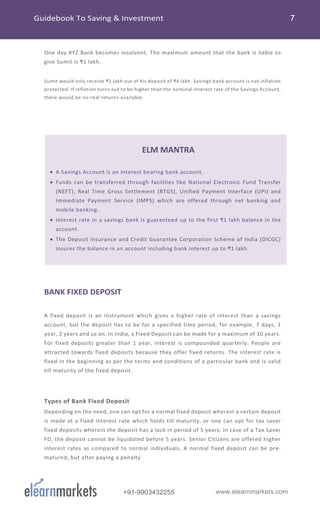 +91-9903432255 www.elearnmarkets.com
One day XYZ Bank becomes insolvent. The maximum amount that the bank is liable to
give Sumit is ₹1 lakh.
Sumit would only receive ₹1 lakh out of his deposit of ₹4 lakh. Savings bank account is not inflation
protected. If inflation turns out to be higher than the nominal interest rate of the Savings Account,
there would be no real returns available.
ELM MANTRA
• A Savings Account is an interest bearing bank account.
• Funds can be transferred through facilities like National Electronic Fund Transfer
(NEFT), Real Time Gross Settlement (RTGS), Unified Payment Interface (UPI) and
Immediate Payment Service (IMPS) which are offered through net banking and
mobile banking.
• Interest rate in a savings bank is guaranteed up to the first ₹1 lakh balance in the
account.
• The Deposit Insurance and Credit Guarantee Corporation Scheme of India (DICGC)
insures the balance in an account including bank interest up to ₹1 lakh.
BANK FIXED DEPOSIT
A fixed deposit is an instrument which gives a higher rate of interest than a savings
account, but the deposit has to be for a specified time period, for example, 7 days, 1
year, 2 years and so on. In India, a Fixed Deposit can be made for a maximum of 10 years.
For fixed deposits greater than 1 year, interest is compounded quarterly. People are
attracted towards fixed deposits because they offer fixed returns. The interest rate is
fixed in the beginning as per the terms and conditions of a particular bank and is valid
till maturity of the fixed deposit.
Types of Bank Fixed Deposit
Depending on the need, one can opt for a normal fixed deposit wherein a certain deposit
is made at a fixed interest rate which holds till maturity, or one can opt for tax saver
fixed deposits wherein the deposit has a lock in period of 5 years. In case of a Tax Saver
FD, the deposit cannot be liquidated before 5 years. Senior Citizens are offered higher
interest rates as compared to normal individuals. A normal fixed deposit can be pre-
matured, but after paying a penalty.
 