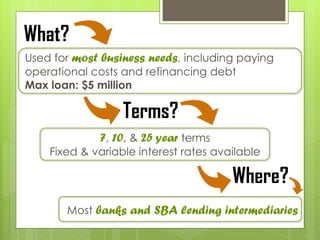 7, 10, & 25 year terms
Fixed & variable interest rates available
Most banks and SBA lending intermediaries
Terms?
Where?
Used for most business needs, including paying
operational costs and refinancing debt
Max loan: $5 million
What?
 