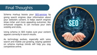 Final Thoughts
Schema markup boosts your SEO services by
giving search engines clear information about
your website’s content. It helps search engines
show richer and more appealing outcomes, like
enhanced snippets. It can increase your site’s
visibility and clicks.
Using schema in SEO makes sure your content
appears correctly in search results.
As technology evolves, especially with voice
search and mobile use growing, staying updated
on schema markup trends will help you stay
competitive online.
 