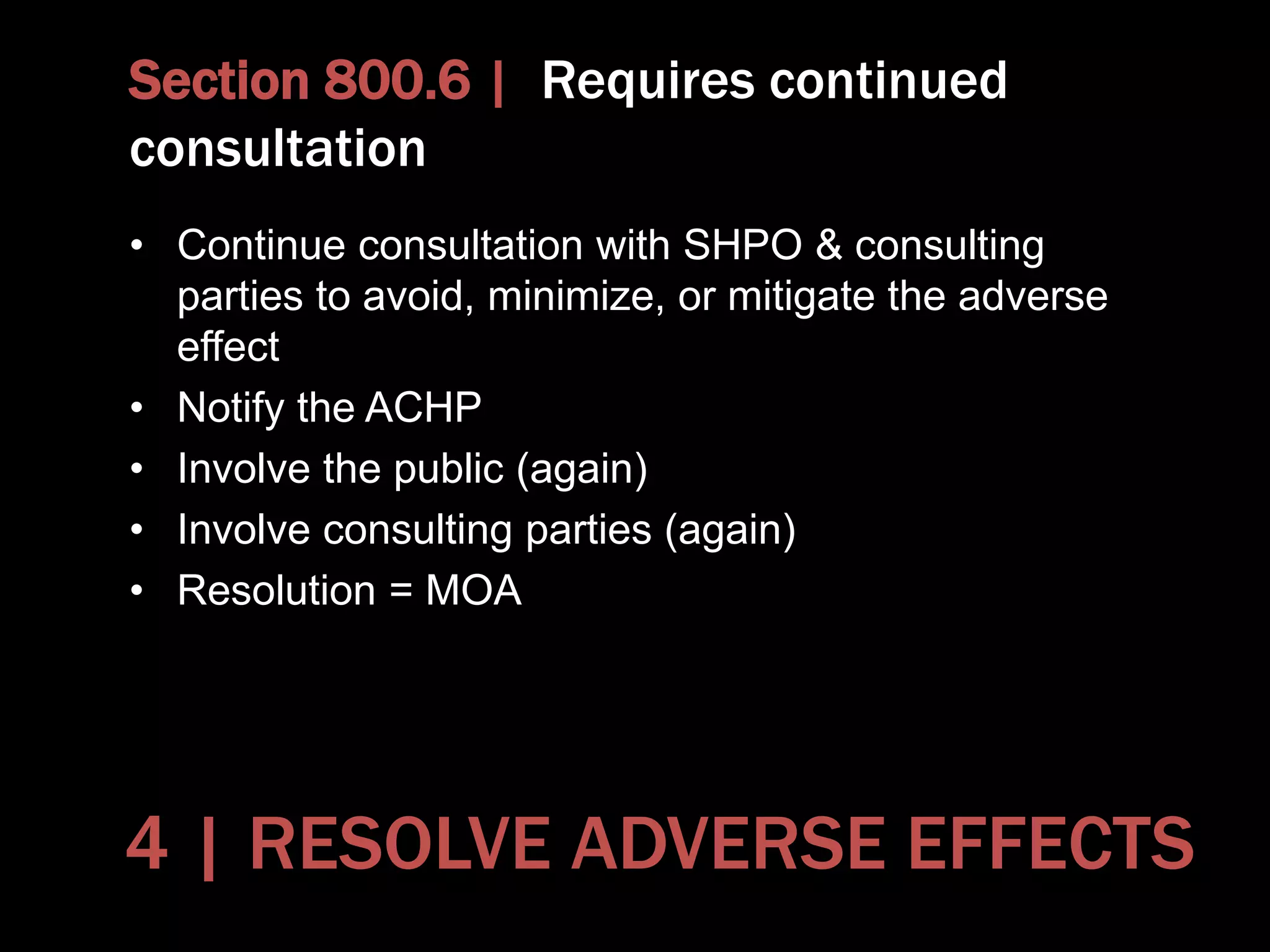 Section 800.6 | Requires continued
consultation
• Continue consultation with SHPO & consulting
parties to avoid, minimize, or mitigate the adverse
effect
• Notify the ACHP
• Involve the public (again)
• Involve consulting parties (again)
• Resolution = MOA
4 | RESOLVE ADVERSE EFFECTS
 