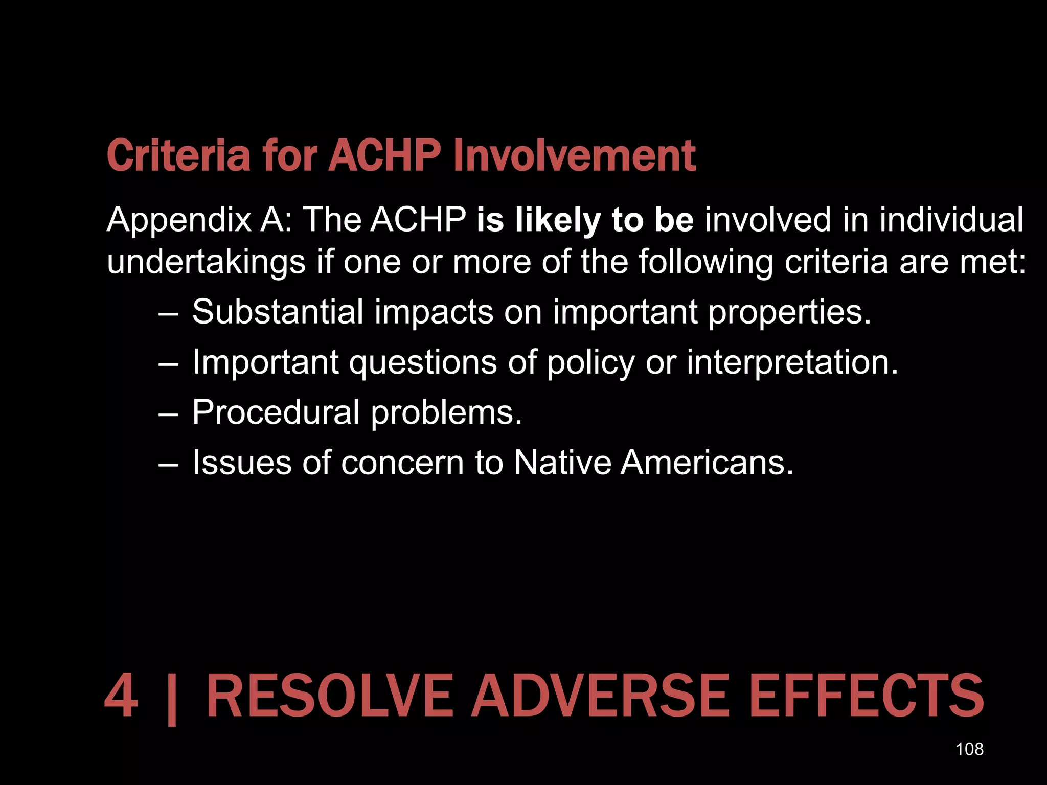 Criteria for ACHP Involvement
Appendix A: The ACHP is likely to be involved in individual
undertakings if one or more of the following criteria are met:
– Substantial impacts on important properties.
– Important questions of policy or interpretation.
– Procedural problems.
– Issues of concern to Native Americans.
108
4 | RESOLVE ADVERSE EFFECTS
 