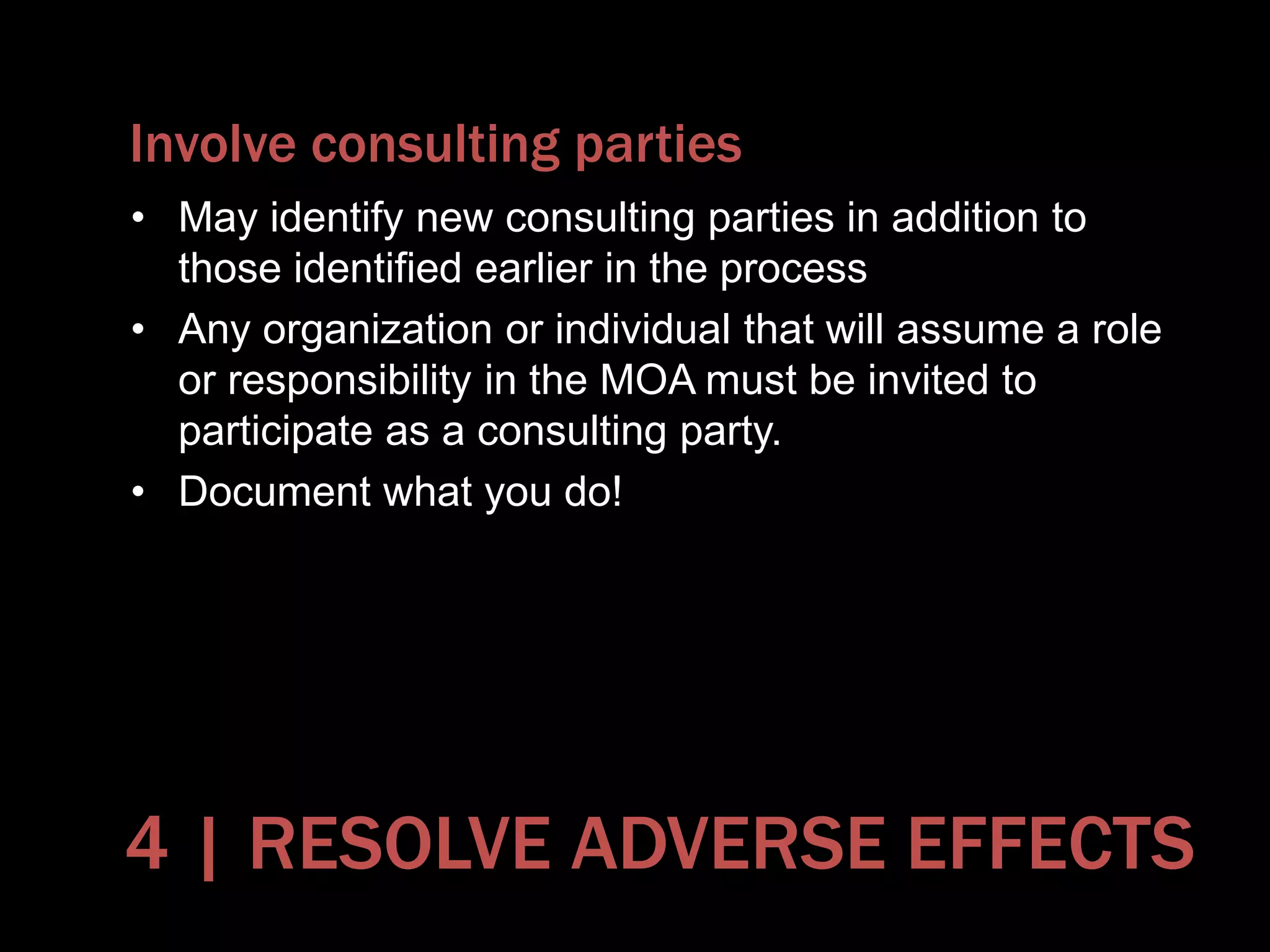 Involve consulting parties
• May identify new consulting parties in addition to
those identified earlier in the process
• Any organization or individual that will assume a role
or responsibility in the MOA must be invited to
participate as a consulting party.
• Document what you do!
4 | RESOLVE ADVERSE EFFECTS
 