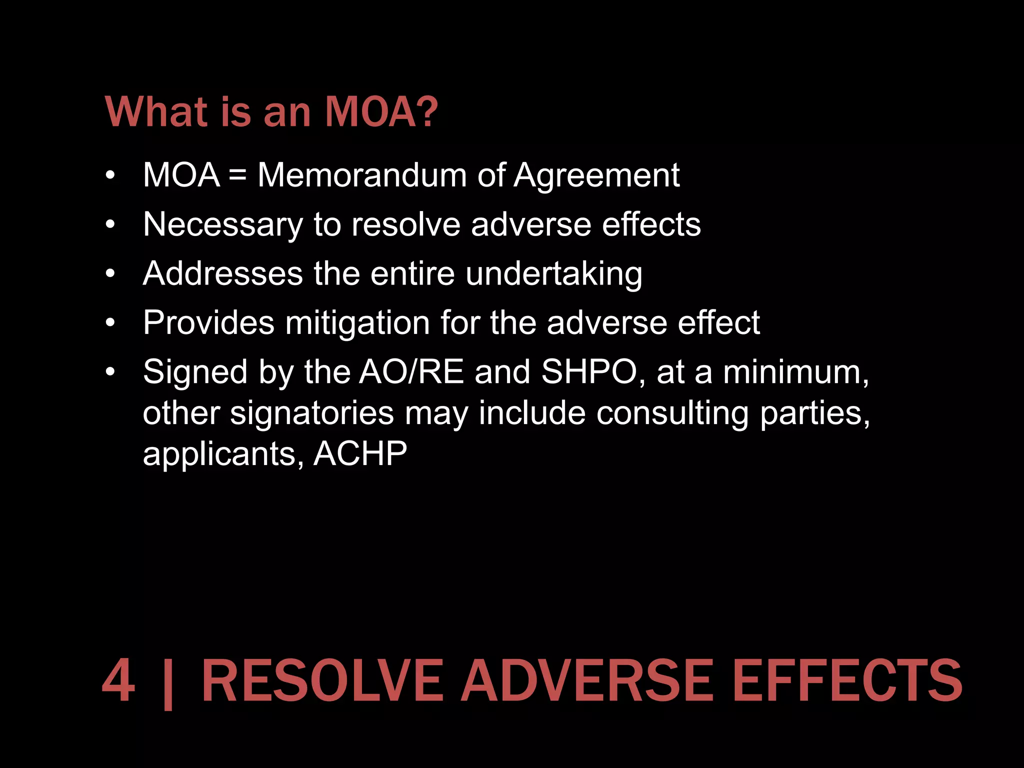 What is an MOA?
• MOA = Memorandum of Agreement
• Necessary to resolve adverse effects
• Addresses the entire undertaking
• Provides mitigation for the adverse effect
• Signed by the AO/RE and SHPO, at a minimum,
other signatories may include consulting parties,
applicants, ACHP
4 | RESOLVE ADVERSE EFFECTS
 