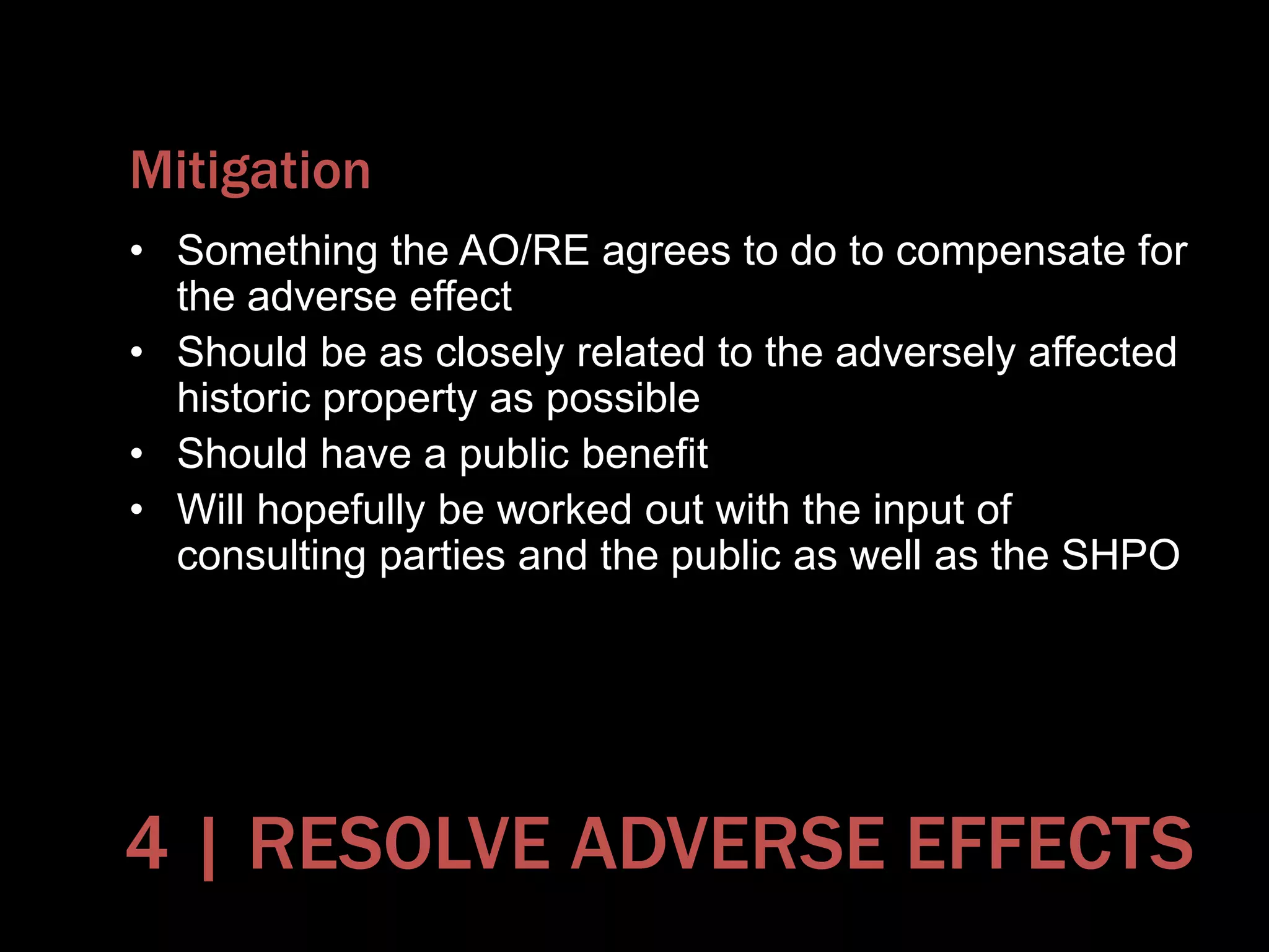 Mitigation
• Something the AO/RE agrees to do to compensate for
the adverse effect
• Should be as closely related to the adversely affected
historic property as possible
• Should have a public benefit
• Will hopefully be worked out with the input of
consulting parties and the public as well as the SHPO
4 | RESOLVE ADVERSE EFFECTS
 