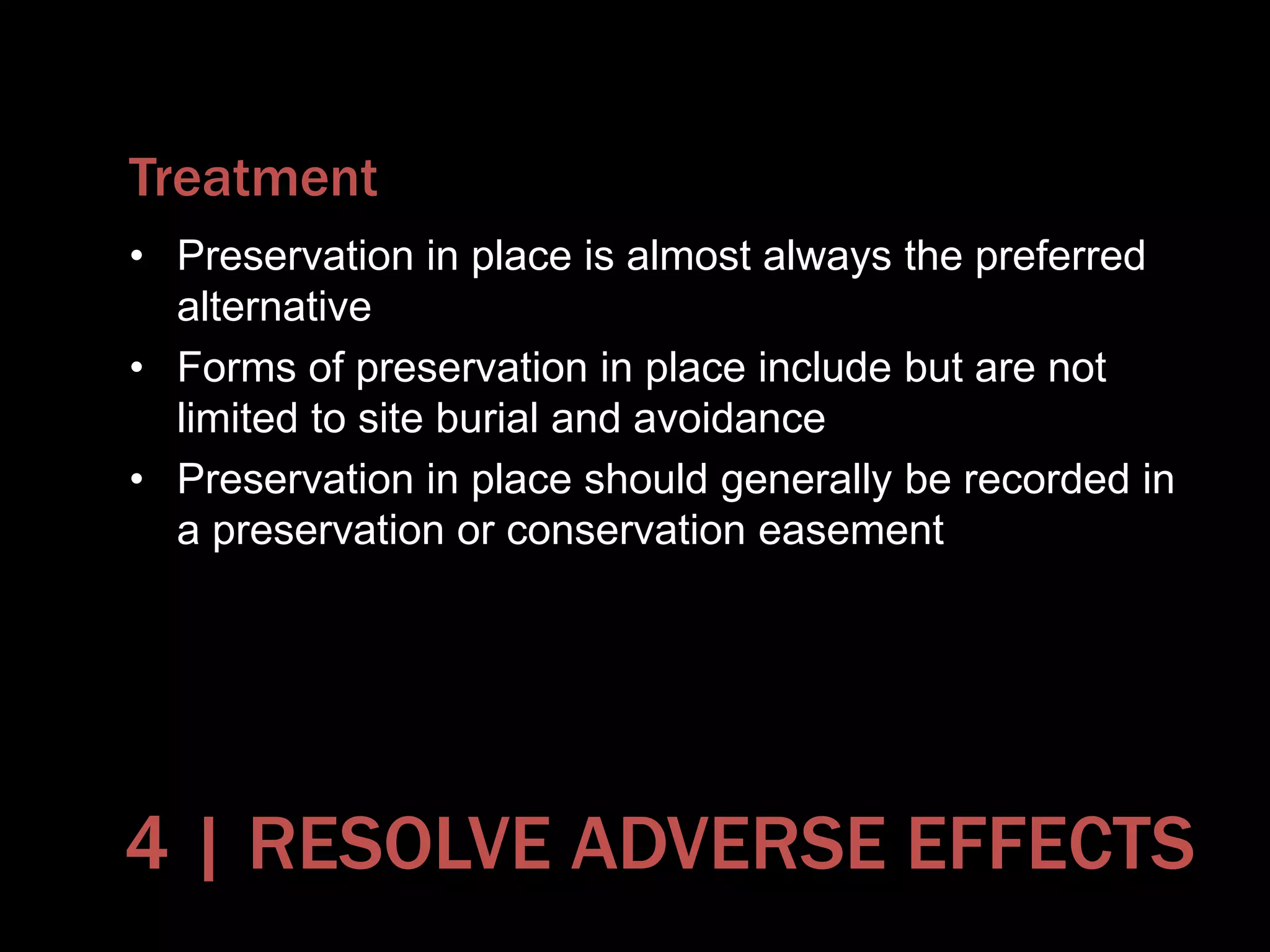 Treatment
• Preservation in place is almost always the preferred
alternative
• Forms of preservation in place include but are not
limited to site burial and avoidance
• Preservation in place should generally be recorded in
a preservation or conservation easement
4 | RESOLVE ADVERSE EFFECTS
 