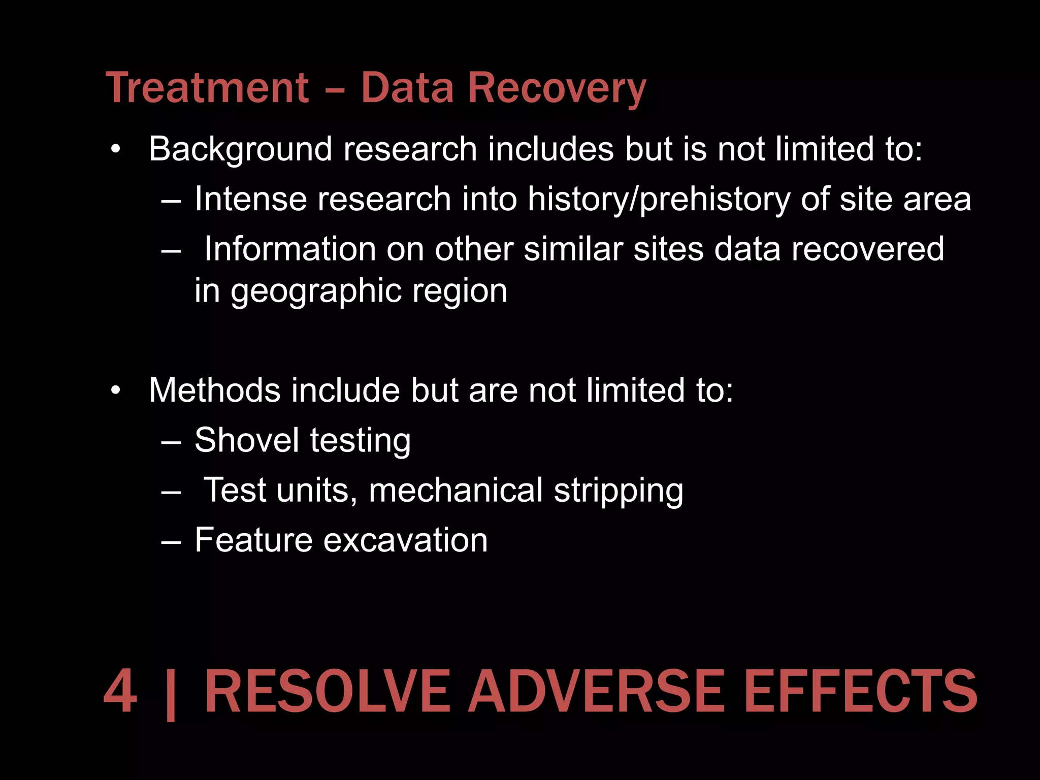 Treatment – Data Recovery
• Background research includes but is not limited to:
– Intense research into history/prehistory of site area
– Information on other similar sites data recovered
in geographic region
• Methods include but are not limited to:
– Shovel testing
– Test units, mechanical stripping
– Feature excavation
4 | RESOLVE ADVERSE EFFECTS
 