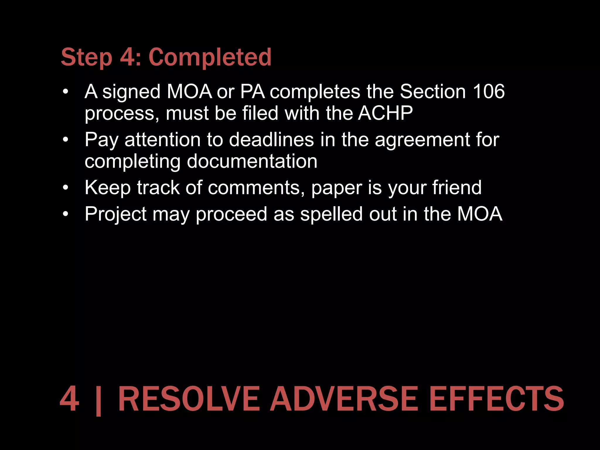Step 4: Completed
• A signed MOA or PA completes the Section 106
process, must be filed with the ACHP
• Pay attention to deadlines in the agreement for
completing documentation
• Keep track of comments, paper is your friend
• Project may proceed as spelled out in the MOA
4 | RESOLVE ADVERSE EFFECTS
 