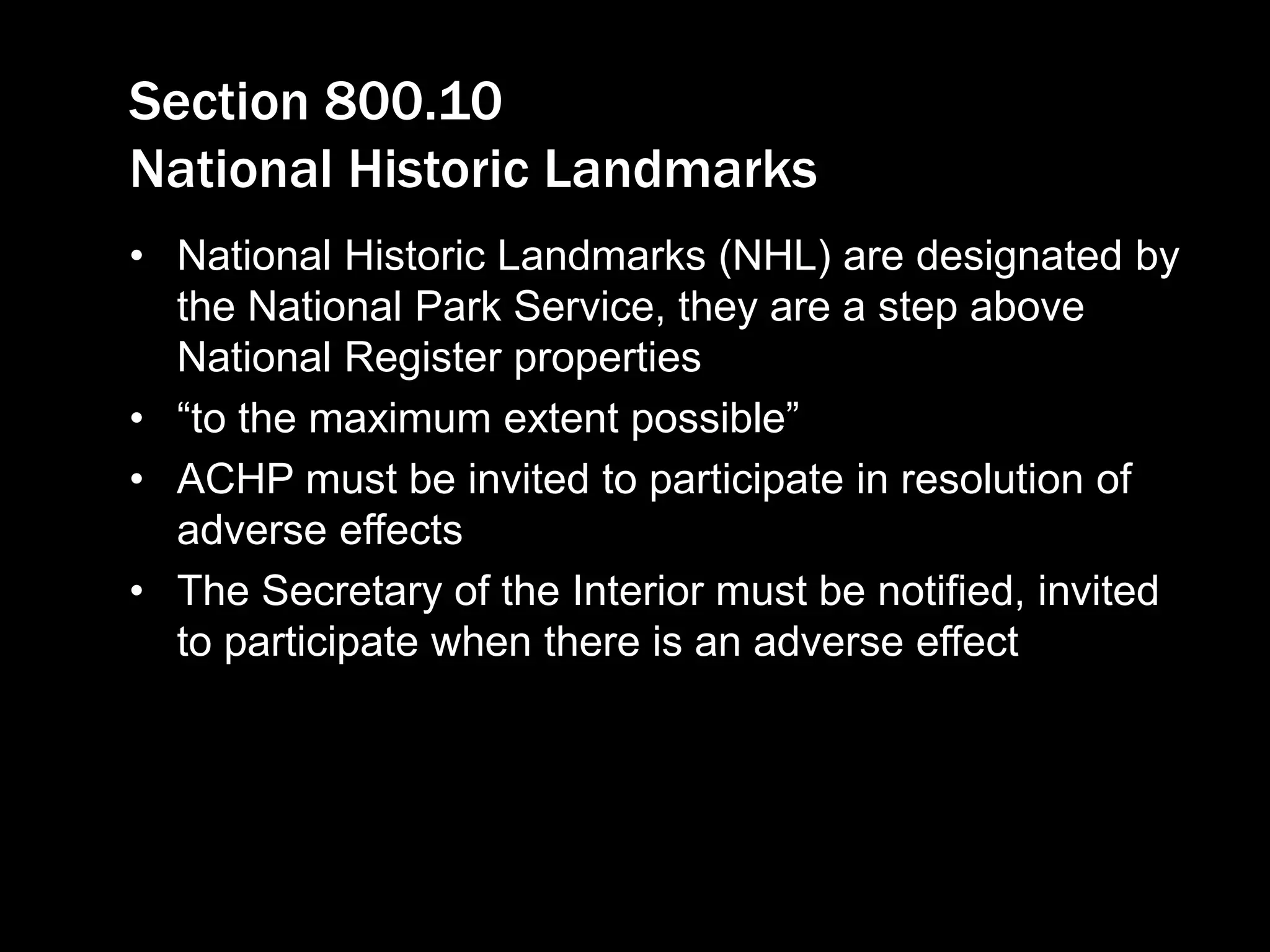 Section 800.10
National Historic Landmarks
• National Historic Landmarks (NHL) are designated by
the National Park Service, they are a step above
National Register properties
• “to the maximum extent possible”
• ACHP must be invited to participate in resolution of
adverse effects
• The Secretary of the Interior must be notified, invited
to participate when there is an adverse effect
 