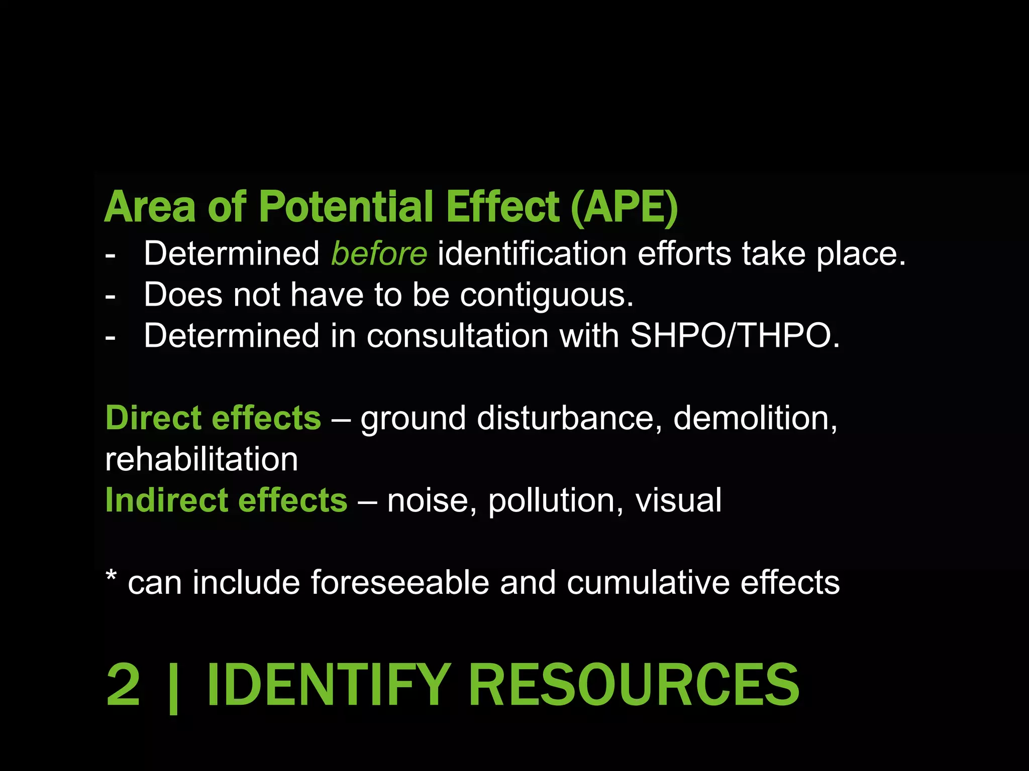 Area of Potential Effect (APE)
- Determined before identification efforts take place.
- Does not have to be contiguous.
- Determined in consultation with SHPO/THPO.
Direct effects – ground disturbance, demolition,
rehabilitation
Indirect effects – noise, pollution, visual
* can include foreseeable and cumulative effects
2 | IDENTIFY RESOURCES
 